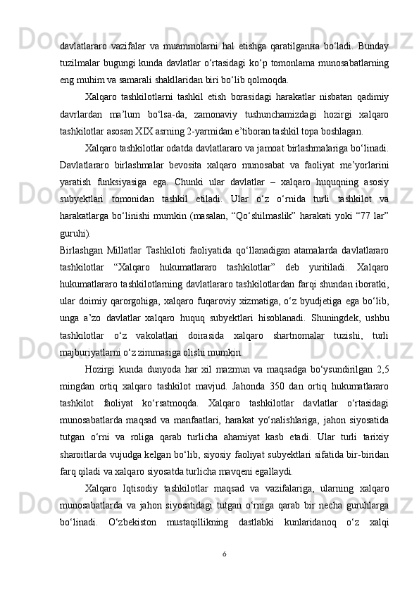 davlatlararo   vazifalar   va   muammolarni   hal   etishga   qaratilganна   bo‘ladi.   Bunday
tuzilmalar bugungi kunda davlatlar o‘rtasidagi  ko‘p tomonlama munosabatlarning
eng muhim va samarali shakllaridan biri bo‘lib qolmoqda.
Xalqaro   tashkilotlarni   tashkil   etish   borasidagi   harakatlar   nisbatan   qadimiy
davrlardan   ma’lum   bo‘lsa-da,   zamonaviy   tushunchamizdagi   hozirgi   xalqaro
tashkilotlar asosan XIX asrning 2-yarmidan e’tiboran tashkil topa boshlagan.
Xalqaro tashkilotlar odatda davlatlararo va jamoat birlashmalariga bo‘linadi.
Davlatlararo   birlashmalar   bevosita   xalqaro   munosabat   va   faoliyat   me’yorlarini
yaratish   funksiyasiga   ega.   Chunki   ular   davlatlar   –   xalqaro   huquqning   asosiy
subyektlari   tomonidan   tashkil   etiladi.   Ular   o‘z   o‘rnida   turli   tashkilot   va
harakatlarga   bo‘linishi   mumkin   (masalan,   “Qo‘shilmaslik”   harakati   yoki   “77   lar”
guruhi).
Birlashgan   Millatlar   Tashkiloti   faoliyatida   qo‘llanadigan   atamalarda   davlatlararo
tashkilotlar   “Xalqaro   hukumatlararo   tashkilotlar”   deb   yuritiladi.   Xalqaro
hukumatlararo tashkilotlarning davlatlararo tashkilotlardan farqi shundan iboratki,
ular   doimiy   qarorgohiga,   xalqaro   fuqaroviy   xizmatiga,   o‘z   byudjetiga   ega   bo‘lib,
unga   a’zo   davlatlar   xalqaro   huquq   subyektlari   hisoblanadi.   Shuningdek,   ushbu
tashkilotlar   o‘z   vakolatlari   doirasida   xalqaro   shartnomalar   tuzishi,   turli
majburiyatlarni o‘z zimmasiga olishi mumkin.
Hozirgi   kunda   dunyoda   har   xil   mazmun   va   maqsadga   bo‘ysundirilgan   2,5
mingdan   ortiq   xalqaro   tashkilot   mavjud.   Jahonda   350   dan   ortiq   hukumatlararo
tashkilot   faoliyat   ko‘rsatmoqda.   Xalqaro   tashkilotlar   davlatlar   o‘rtasidagi
munosabatlarda   maqsad   va   manfaatlari,   harakat   yo‘nalishlariga,   jahon   siyosatida
tutgan   o‘rni   va   roliga   qarab   turlicha   ahamiyat   kasb   etadi.   Ular   turli   tarixiy
sharoitlarda vujudga kelgan bo‘lib, siyosiy faoliyat subyektlari sifatida bir-biridan
farq qiladi va xalqaro siyosatda turlicha mavqeni egallaydi.
Xalqaro   Iqtisodiy   tashkilotlar   maqsad   va   vazifalariga,   ularning   xalqaro
munosabatlarda   va   jahon   siyosatidagi   tutgan   o‘rniga   qarab   bir   necha   guruhlarga
bo‘linadi.   O‘zbekiston   mustaqillikning   dastlabki   kunlaridanoq   o‘z   xalqi
6 