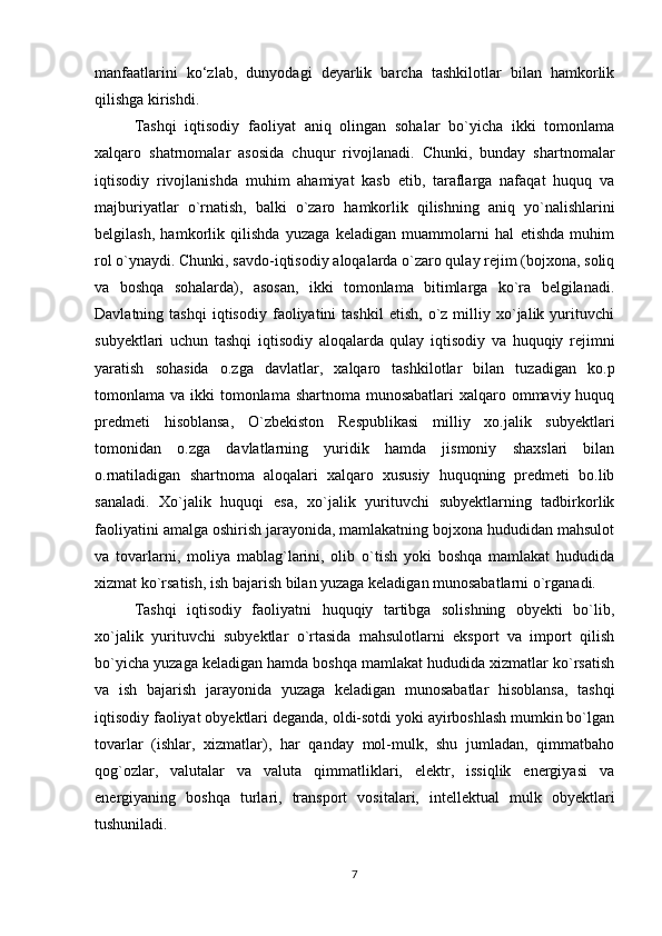 manfaatlarini   ko‘zlab,   dunyodagi   deyarlik   barcha   tashkilotlar   bilan   hamkorlik
qilishga kirishdi. 
Tashqi   iqtisodiy   faoliyat   aniq   olingan   sohalar   bo`yicha   ikki   tomonlama
xalqaro   shatrnomalar   asosida   chuqur   rivojlanadi.   Chunki,   bunday   shartnomalar
iqtisodiy   rivojlanishda   muhim   ahamiyat   kasb   etib,   taraflarga   nafaqat   huquq   va
majburiyatlar   o`rnatish,   balki   o`zaro   hamkorlik   qilishning   aniq   yo`nalishlarini
belgilash,   hamkorlik   qilishda   yuzaga   keladigan   muammolarni   hal   etishda   muhim
rol o`ynaydi. Chunki, savdo-iqtisodiy aloqalarda o`zaro qulay rejim (bojxona, soliq
va   boshqa   sohalarda),   asosan,   ikki   tomonlama   bitimlarga   ko`ra   belgilanadi.
Davlatning  tashqi   iqtisodiy   faoliyatini   tashkil   etish,   o`z  milliy  xo`jalik  yurituvchi
subyektlari   uchun   tashqi   iqtisodiy   aloqalarda   qulay   iqtisodiy   va   huquqiy   rejimni
yaratish   sohasida   o.zga   davlatlar,   xalqaro   tashkilotlar   bilan   tuzadigan   ko.p
tomonlama va ikki  tomonlama shartnoma munosabatlari  xalqaro ommaviy huquq
predmeti   hisoblansa,   O`zbekiston   Respublikasi   milliy   xo.jalik   subyektlari
tomonidan   o.zga   davlatlarning   yuridik   hamda   jismoniy   shaxslari   bilan
o.rnatiladigan   shartnoma   aloqalari   xalqaro   xususiy   huquqning   predmeti   bo.lib
sanaladi.   Xo`jalik   huquqi   esa,   xo`jalik   yurituvchi   subyektlarning   tadbirkorlik
faoliyatini amalga oshirish jarayonida, mamlakatning bojxona hududidan mahsulot
va   tovarlarni,   moliya   mablag`larini,   olib   o`tish   yoki   boshqa   mamlakat   hududida
xizmat ko`rsatish, ish bajarish bilan yuzaga keladigan munosabatlarni o`rganadi.
Tashqi   iqtisodiy   faoliyatni   huquqiy   tartibga   solishning   obyekti   bo`lib,
xo`jalik   yurituvchi   subyektlar   o`rtasida   mahsulotlarni   eksport   va   import   qilish
bo`yicha yuzaga keladigan hamda boshqa mamlakat hududida xizmatlar ko`rsatish
va   ish   bajarish   jarayonida   yuzaga   keladigan   munosabatlar   hisoblansa,   tashqi
iqtisodiy faoliyat obyektlari deganda, oldi-sotdi yoki ayirboshlash mumkin bo`lgan
tovarlar   (ishlar,   xizmatlar),   har   qanday   mol-mulk,   shu   jumladan,   qimmatbaho
qog`ozlar,   valutalar   va   valuta   qimmatliklari,   elektr,   issiqlik   energiyasi   va
energiyaning   boshqa   turlari,   transport   vositalari,   intellektual   mulk   obyektlari
tushuniladi.
7