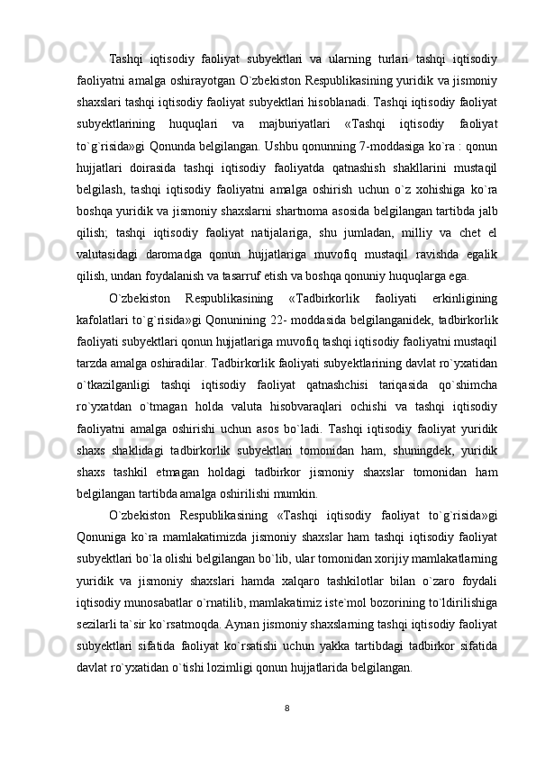 Tashqi   iqtisodiy   faoliyat   subyektlari   va   ularning   turlari   tashqi   iqtisodiy
faoliyatni amalga oshirayotgan O`zbekiston Respublikasining  yuridik va jismoniy
shaxslari tashqi iqtisodiy faoliyat subyektlari hisoblanadi. Tashqi iqtisodiy faoliyat
subyektlarining   huquqlari   va   majburiyatlari   «Tashqi   iqtisodiy   faoliyat
to`g`risida»gi Qonunda belgilangan. Ushbu qonunning 7-moddasiga ko`ra : qonun
hujjatlari   doirasida   tashqi   iqtisodiy   faoliyatda   qatnashish   shakllarini   mustaqil
belgilash,   tashqi   iqtisodiy   faoliyatni   amalga   oshirish   uchun   o`z   xohishiga   ko`ra
boshqa yuridik va jismoniy shaxslarni shartnoma asosida belgilangan tartibda jalb
qilish;   tashqi   iqtisodiy   faoliyat   natijalariga,   shu   jumladan,   milliy   va   chet   el
valutasidagi   daromadga   qonun   hujjatlariga   muvofiq   mustaqil   ravishda   egalik
qilish, undan foydalanish va tasarruf etish va boshqa qonuniy huquqlarga ega. 
O`zbekiston   Respublikasining   «Tadbirkorlik   faoliyati   erkinligining
kafolatlari  to`g`risida»gi  Qonunining 22- moddasida belgilanganidek, tadbirkorlik
faoliyati subyektlari qonun hujjatlariga muvofiq tashqi iqtisodiy faoliyatni mustaqil
tarzda amalga oshiradilar. Tadbirkorlik faoliyati subyektlarining davlat ro`yxatidan
o`tkazilganligi   tashqi   iqtisodiy   faoliyat   qatnashchisi   tariqasida   qo`shimcha
ro`yxatdan   o`tmagan   holda   valuta   hisobvaraqlari   ochishi   va   tashqi   iqtisodiy
faoliyatni   amalga   oshirishi   uchun   asos   bo`ladi.   Tashqi   iqtisodiy   faoliyat   yuridik
shaxs   shaklidagi   tadbirkorlik   subyektlari   tomonidan   ham,   shuningdek,   yuridik
shaxs   tashkil   etmagan   holdagi   tadbirkor   jismoniy   shaxslar   tomonidan   ham
belgilangan tartibda amalga oshirilishi mumkin. 
O`zbekiston   Respublikasining   «Tashqi   iqtisodiy   faoliyat   to`g`risida»gi
Qonuniga   ko`ra   mamlakatimizda   jismoniy   shaxslar   ham   tashqi   iqtisodiy   faoliyat
subyektlari bo`la olishi belgilangan bo`lib, ular tomonidan xorijiy mamlakatlarning
yuridik   va   jismoniy   shaxslari   hamda   xalqaro   tashkilotlar   bilan   o`zaro   foydali
iqtisodiy munosabatlar o`rnatilib, mamlakatimiz iste`mol bozorining to`ldirilishiga
sezilarli ta`sir ko`rsatmoqda. Aynan jismoniy shaxslarning tashqi iqtisodiy faoliyat
subyektlari   sifatida   faoliyat   ko`rsatishi   uchun   yakka   tartibdagi   tadbirkor   sifatida
davlat ro`yxatidan o`tishi lozimligi qonun hujjatlarida belgilangan. 
8 