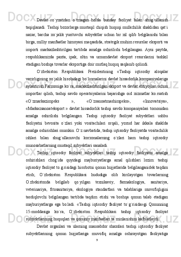 Davlat   ro`yxatidan   o`tmagan   holda   bunday   faoliyat   bilan   shug`ullanish
taqiqlanadi. Tashqi bozorlarga mustaqil chiqish huquqi mulkchilik shaklidan qat`i
nazar,   barcha   xo`jalik   yurituvchi   subyektlar   uchun   bir   xil   qilib   belgilanishi   bilan
birga, milliy manfaatlar himoyasi maqsadida, strategik muhim resurslar eksporti va
importi   markazlashtirilgan   tartibda   amalga   oshirilishi   belgilangan.   Ayni   paytda,
respublikamizda   paxta,   ipak,   oltin   va   umumdavlat   eksport   resurslarini   tashkil
etadigan boshqa tovarlar eksportiga doir mutlaq huquq saqlanib qolindi. 
O`zbekiston   Respublikasi   Prezidentining   «Tashqi   iqtisodiy   aloqalar
vazirligining xo`jalik hisobidagi bo`linmalarini davlat hissadorlik kompaniyalariga
aylantirish Farmoniga ko`ra, markazlashtirilgan eksport va davlat ehtiyojlari uchun
importlar   qilish,   tashqi   savdo   operatsiyalarini   bajarishga   oid   xizmatlar   ko.rsatish
«O`zmarkazimpeks   »,   «O`zsanoatmashimpeks»,   «Innovatsiya»,
«Markazsanoateksport » davlat hissadorlik tashqi savdo kompaniyalari tomonidan
amalga   oshirilishi   belgilangan.   Tashqi   iqtisodiy   faoliyat   subyektlari   ushbu
faoliyatni   bevosita   o`zlari   yoki   vositachilari   orqali,   yoxud   har   ikkala   shaklda
amalga oshirishlari mumkin. O`z navbatida, tashqi iqtisodiy faoliyatda vositachilik
ishlari   bilan   shug`ullanuvchi   korxonalarning   o`zlari   ham   tashqi   iqtisodiy
munosabatlarning mustaqil subyektlari sanaladi. 
Tashqi   iqtisodiy   faoliyat   subyektlari   tashqi   iqtisodiy   faoliyatni   amalga
oshirishlari   chog`ida   quyidagi   majburiyatlarga   amal   qilishlari   lozim:   tashqi
iqtisodiy faoliyat to.g.risidagi hisobotni qonun hujjatlarida belgilanganidek taqdim
etish;   O`zbekiston   Respublikasi   hududiga   olib   kirilayotgan   tovarlarning
O.zbekistonda   belgilab   qo.yilgan   texnikaviy,   farmakologiya,   sanitariya,
veterinariya,   fitosanitariya,   ekologiya   standartlari   va   talablariga   muvofiqligini
tasdiqlovchi   belgilangan   tartibda   taqdim   etishi   va   boshqa   qonun   talab   etadigan
majburiyatlarga   ega   bo.ladi.   «Tashqi   iqtisodiy   faoliyat   to`g`risida»gi   Qonunning
15-moddasiga   ko`ra,   O`zbekiston   Respublikasi   tashqi   iqtisodiy   faoliyat
subyektlarining huquqlari va qonuniy manfaatlari ta`minlanishini kafolatlaydi.
Davlat   organlari   va   ularning   mansabdor   shaxslari   tashqi   iqtisodiy   faoliyat
subyektlarining   qonun   hujjatlariga   muvofiq   amalga   oshirayotgan   faoliyatiga
9