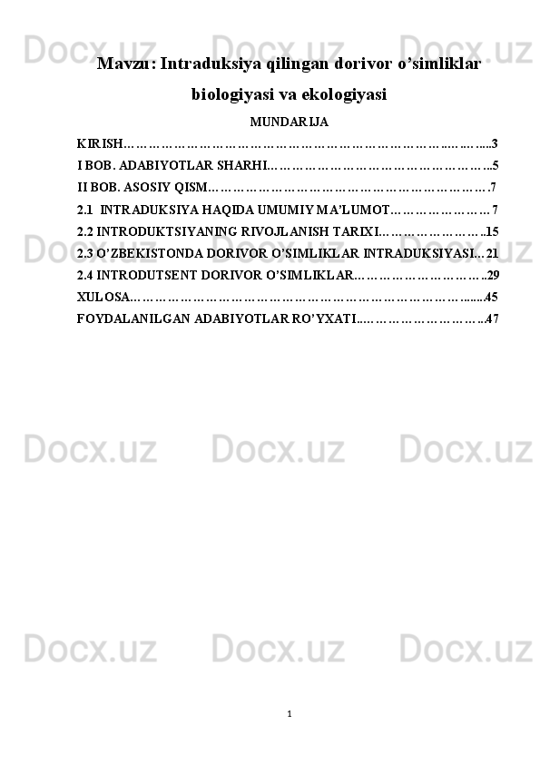 Mavzu: Intraduksiya qilingan dorivor o’simliklar
biologiyasi va ekologiyasi
MUNDARIJA
KIRISH…………………………………………………………………..….….....3
I BOB. ADABIYOTLAR SHARHI……………………………………………...5
II BOB. ASOSIY QISM………………………………………………………….7
2.1    INTRADUKSIYA HAQIDA UMUMIY MA’LUMOT……………………7
2.2 INTRODUKTSIYANING RIVOJLANISH TARIXI……………………..15
2.3 O’ZBEKISTONDA DORIVOR O’SIMLIKLAR INTRADUKSIYASI…21
2.4 INTRODUTSENT DORIVOR O’SIMLIKLAR…………………………..29
XULOSA……………………………………………………………………........45
FOYDALANILGAN ADABIYOTLAR RO’YXATI..………………………...47
1 