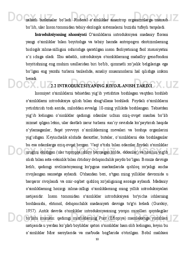 zaharli   birikmalar   bo‘ladi.   Ruderal   o‘simliklar   sinantrop   organizmlarga   mansub
bo‘lib, ular Inson tomonidan tabiiy ekologik sistemalarni buzishi tufayli tarqaladi.
Introduksiyaning   ahamiyati   O'simliklarni   introduksiyasi   madaniy   florani
yangi   o'simliklar   bilan   boyitishga   va   tabiiy   hamda   antropogen   ekotizimlarning
biologik  xilma-xilligini   oshirishga   qaratilgan   inson   faoliyatining   faol   xususiyatini
o‘z   ichiga   oladi.   Shu   sababli,   introduksiya   o'simliklarning   mahalliy   genofondini
boyitishning   eng   muhim   usullaridan   biri   bo'lib,   qimmatli   xo‘jalik   belgilariga   ega
bo‘lgan   eng   yaxshi   turlarni   tanlashda,   amaliy   muammolarni   hal   qilishga   imkon
beradi.
2.2 INTRODUKTSIYANING RIVOJLANISH TARIXI
Insoniyat   o'simliklarni   tabiatdan   yig‘ib   yetishtira   boshlagan   vaqtdan   boshlab
o'simliklarni   introduksiya   qilish   bilan   shug'ullana   boshladi.   Foydali   o'simliklarni
yetishtirish tosh asrida, miloddan avvalgi 10-ming yillikda boshlangan. Tabiatdan
yig‘ib   kelingan   o‘simliklar   qadimgi   odamlar   uchun   oziq-ovqat   manbai   bo‘lib
xizmat qilgan lekin, ular dastlab zarur turlarni sun‘iy ravishda ko‘paytirish haqida
o‘ylamaganlar,   faqat   yovvoyi   o‘simliklarning   mevalari   va   boshqa   organlarini
yig‘ishgan.   Keyinchalik   alohida   daraxtlar,   butalar,   o‘simliklarni   eka   boshlaganlar
bu esa odamlarga oziq-ovqat bergan. Vaqt o'tishi bilan odamlar foydali o'simliklar
urug'ini ekishgan (ular tuproqqa ishlov bermagan holda, ekkanlar) va hosilini yig'ib
olish bilan asta-sekinlik bilan ibtidoiy dehqonchilik paydo bo‘lgan. Bronza davriga
kelib,   qadimgi   sivilizatsiyaning   ko'pgina   markazlarida   qishloq   xo'jaligi   ancha
rivojlangan   sanoatga   aylandi.   O'shandan   beri,   o'tgan   ming   yilliklar   davomida   u
barqaror   rivojlandi   va   oxir-oqibat   qishloq   xo'jaligining   asosiga   aylandi.   Madaniy
o'simliklarning   hozirgi   xilma-xilligi   o'simliklarning   ming   yillik   introduksiyalari
natijasidir.   Inson   tomonidan   o'simliklar   introduksiyasi   bo'yicha   ishlarning
boshlanishi,   ehtimol,   dehqonchilik   madaniyati   davriga   to'g'ri   keladi   (Gurskiy,
1957).   Antik   davrda   o'simliklar   introduksiyasining   yorqin   misollari   quyidagilar
bo'lishi   mumkin:   qadimgi   misrliklarning   Punt   (Efiopiya)   mamlakatiga   yurishlari
natijasida u yerdan ko‘plab boyliklar qatori o'simliklar ham olib kelingan, keyin bu
o‘simliklar   Misr   saroylarida   va   ma'buda   bog'larida   o'stirilgan.   Bobil   malikasi
10