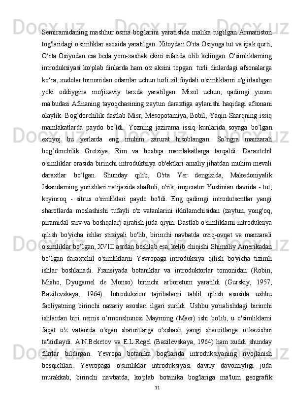 Semiramidaning mashhur osma  bog'larini  yaratishda malika tug'ilgan Armaniston
tog'laridagi o'simliklar asosida yaratilgan. Xitoydan O'rta Osiyoga tut va ipak qurti,
O‘rta Osiyodan esa beda yem-xashak ekini sifatida olib kelingan. O'simliklarning
introduksiyasi  ko'plab dinlarda ham o'z aksini topgan: turli dinlardagi afsonalarga
ko‘ra, xudolar tomonidan odamlar uchun turli xil foydali o'simliklarni o'g'irlashgan
yoki   oddiygina   mo'jizaviy   tarzda   yaratilgan.   Misol   uchun,   qadimgi   yunon
ma'budasi  Afinaning tayoqchasining  zaytun daraxtiga aylanishi  haqidagi  afsonani
olaylik. Bog’dorchilik dastlab Misr, Mesopotamiya,  Bobil, Yaqin Sharqning issiq
mamlakatlarda   paydo   bo’ldi.   Yozning   jazirama   issiq   kunlarida   soyaga   bo’lgan
extiyoj   bu   yerlarda   eng   muhim   zarurat   hisoblangan.   So’ngra   manzarali
bog’dorchilik   Gretsiya,   Rim   va   boshqa   mamlakatlarga   tarqaldi.   Daraxtchil
o'simliklar orasida birinchi introduktsiya ob'ektlari amaliy jihatdan muhim mevali
daraxtlar   bo‘lgan.   Shunday   qilib,   O'rta   Yer   dengizida,   Makedoniyalik
Iskandarning yurishlari natijasida shaftoli, o'rik, imperator Yustinian davrida - tut,
keyinroq   -   sitrus   o'simliklari   paydo   bo'ldi.   Eng   qadimgi   introdutsentlar   yangi
sharotlarda   moslashishi   tufayli   o'z   vatanlarini   ikkilamchisidan   (zaytun,   yong'oq,
piramidal sarv va boshqalar) ajratish juda qiyin. Dastlab o'simliklarni introduksiya
qilish   bo'yicha   ishlar   stixiyali   bo'lib,   birinchi   navbatda   oziq-ovqat   va   manzarali
o'simliklar bo‘lgan, XVIII asrdan boshlab esa, kelib chiqishi Shimoliy Amerikadan
bo‘lgan   daraxtchil   o'simliklarni   Yevropaga   introduksiya   qilish   bo'yicha   tizimli
ishlar   boshlanadi.   Fransiyada   botaniklar   va   introduktorlar   tomonidan   (Robin,
Misho,   Dyugamel   de   Monso)   birinchi   arboretum   yaratildi   (Gurskiy,   1957;
Bazilevskaya,   1964).   Introduksion   tajribalarni   tahlil   qilish   asosida   ushbu
faoliyatning   birinchi   nazariy   asoslari   ilgari   surildi.   Ushbu   yo'nalishdagi   birinchi
ishlardan   biri   nemis   o‘rmonshunosi   Mayrning   (Maer)   ishi   bo'lib,   u   o'simliklarni
faqat   o'z   vatanida   o'sgan   sharoitlarga   o'xshash   yangi   sharoitlarga   o'tkazishni
ta'kidlaydi.   A.N.Beketov   va   E.L.Regel   (Bazilevskaya,   1964)   ham   xuddi   shunday
fikrlar   bildirgan.   Yevropa   botanika   bog'larida   introduksiyaning   rivojlanish
bosqichlari.   Yevropaga   o'simliklar   introduksiyasi   davriy   davomiyligi   juda
murakkab,   birinchi   navbatda,   ko'plab   botanika   bog'lariga   ma'lum   geografik
11 