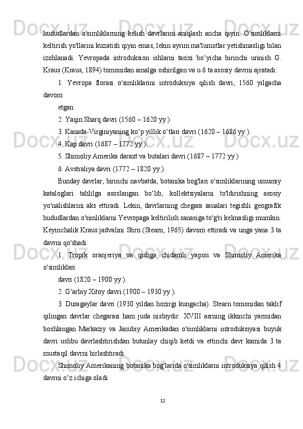 hududlardan   o'simliklarning   kelish   davrlarini   aniqlash   ancha   qiyin.   O'simliklarni
keltirish yo'llarini kuzatish qiyin emas, lekin ayrim ma'lumotlar yetishmasligi bilan
izohlanadi.   Yevropada   introduksion   ishlarni   tarixi   bo‘yicha   birinchi   urinish   G.
Kraus (Kraus, 1894) tomonidan amalga oshirilgan va u 6 ta asosiy davrni ajratadi:
1.   Yevropa   florasi   o'simliklarini   introduksiya   qilish   davri,   1560   yilgacha
davom
etgan.
2. Yaqin Sharq davri (1560 – 1620 yy.)
3. Kanada-Virginiyaning ko‘p yillik o‘tlari davri (1620 – 1686 yy.).
4. Kap davri (1687 – 1772 yy.).
5. Shimoliy Amerika daraxt va butalari davri (1687 – 1772 yy.)
6. Avstraliya davri (1772 – 1820 yy.).
Bunday davrlar, birinchi navbatda, botanika bog'lari o'simliklarining umumiy
kataloglari   tahlilga   asoslangan   bo‘lib,   kollektsiyalarni   to'ldirishning   asosiy
yo'nalishlarini   aks   ettiradi.   Lekin,   davrlarning   chegara   sanalari   tegishli   geografik
hududlardan o'simliklarni Yevropaga keltirilish sanasiga to'g'ri kelmasligi mumkin.
Keyinchalik Kraus jadvalini Stirn (Stearn, 1965) davom ettiradi va unga yana 3 ta
davrni qo'shadi:
1.   Tropik   oranjeriya   va   qishga   chidamli   yapon   va   Shimoliy   Amerika
o'simliklari
davri (1820 – 1900 yy.).
2. G arbiy Xitoy davri (1900 – 1930 yy.).ʻ
3. Duragaylar davri (1930 yildan hozirgi kungacha). Stearn tomonidan taklif
qilingan   davrlar   chegarasi   ham   juda   nisbiydir.   XVIII   asrning   ikkinchi   yarmidan
boshlangan   Markaziy   va   Janubiy   Amerikadan   o'simliklarni   introduksiyasi   buyuk
davri   ushbu   davrlashtirishdan   butunlay   chiqib   ketdi   va   ettinchi   davr   kamida   3   ta
mustaqil davrni birlashtiradi.
Shimoliy Amerikaning botanika bog'larida o'simliklarni introduksiya qilish 4
davrni o‘z ichiga oladi:
12 