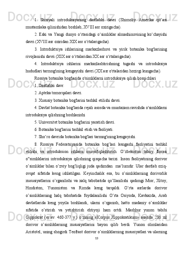 1.   Stixiyali   introduksiyaning   dastlabki   davri   (Shimoliy   Amerika   qit‘asi
mustamlaka qilinishidan boshlab, XVIII asr oxirigacha).
2.   Eski   va   Yangi   dunyo   o rtasidagi   o simliklar   almashinuvining   ko‘chayishiʻ ʻ
davri (XVIII asr oxiridan XIX asr o rtalarigacha).	
ʻ
3.   Introduktsiya   ishlarining   markazlashuvi   va   yirik   botanika   bog'larining
rivojlanishi davri (XIX asr o rtalaridan XX asr o rtalarigacha).	
ʻ ʻ
4.   Introduktsiya   ishlarini   markazlashtirishning   tugashi   va   introduksiya
hududlari tarmog'ining kengayishi davri (XX asr o'rtalaridan hozirgi kungacha).
Rossiya botanika bog'larida o'simliklarni introduksiya qilish bosqichlari
1. Dastlabki davr.
2. Apteka tomorqalari davri.
3. Xususiy botanika bog'larini tashkil etilishi davri.
4. Davlat botanika bog'larida rejali asosda va muntazam ravishda o'simliklarni
introduksiya qilishning boshlanishi
5. Universitet botanika bog'larini yaratish davri.
6. Botanika bog'larini tashkil etish va faoliyati.
7. Sho‘ro davrida botanika bog'lari tarmog'ining kengayishi.
8.   Rossiya   Federatsiyasida   botanika   bog’lari   kengashi   faoliyatini   tashkil
etilishi   va   introduksion   ishlarni   muvofiqlashtirish.   O’zbekiston   tabiiy   florasi
o simliklarini   introduksiya   qilishning   qisqacha   tarixi.   Inson   faoliyatining   dorivor	
‟
o’simliklar  bilan o’zviy bog’liqligi  juda qadimdan   ma‘lumdir. Ular  dastlab oziq-
ovqat   sifatida   keng   ishlatilgan.   Keyinchalik   esa,   bu   o’simliklarning   dorivorlik
xususiyatlarini   o’rganilishi   va   xalq   tabobatida   qo’llanilishi   qadimgi   Misr,   Xitoy,
Hindiston,   Yunoniston   va   Rimda   keng   tarqaldi.   O’rta   asrlarda   dorivor
o’simliklarning   halq   tabobatida   foydalanilishi   O’rta   Osiyoda,   Kavkazda,   Arab
davlatlarida   keng   yoyila   boshlandi,   ularni   o’rganish,   hatto   madaniy   o’simliklar
sifatida   o’stirish   va   yetishtirish   ehtiyoji   ham   ortdi.   Mashhur   yunon   tabibi
Gippokrat   (er.av.   460-377   y.)   o’zining   «Korpus   Xippokratikum»   asarida   236   xil
dorivor   o’simliklarning   xususiyatlarini   bayon   qilib   berdi.   Yunon   olimlaridan
Aristotel, uning shogirdi Teofrast dorivor o’simliklarning xususiyatlari va ularning
13