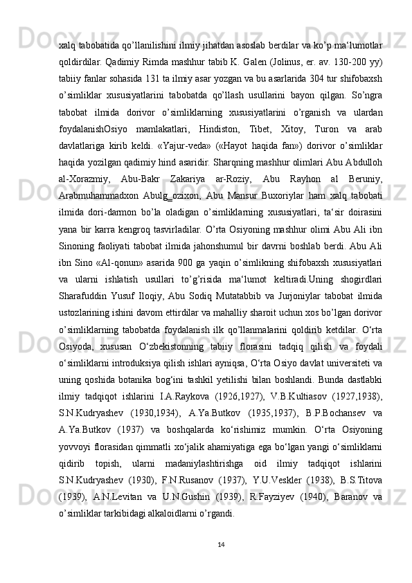 xalq tabobatida qo’llanilishini ilmiy jihatdan asoslab berdilar va ko’p ma‘lumotlar
qoldirdilar. Qadimiy Rimda mashhur tabib K. Galen (Jolinus, er. av. 130-200 yy)
tabiiy fanlar sohasida 131 ta ilmiy asar yozgan va bu asarlarida 304 tur shifobaxsh
o’simliklar   xususiyatlarini   tabobatda   qo’llash   usullarini   bayon   qilgan.   So’ngra
tabobat   ilmida   dorivor   o’simliklarning   xususiyatlarini   o’rganish   va   ulardan
foydalanishOsiyo   mamlakatlari,   Hindiston,   Tibet,   Xitoy,   Turon   va   arab
davlatlariga   kirib   keldi.   «Yajur-veda»   («Hayot   haqida   fan»)   dorivor   o’simliklar
haqida yozilgan qadimiy hind asaridir. Sharqning mashhur olimlari Abu Abdulloh
al-Xorazmiy,   Abu-Bakr   Zakariya   ar-Roziy,   Abu   Rayhon   al   Beruniy,
Arabmuhammadxon   Abulg‗ozixon,   Abu   Mansur   Buxoriylar   ham   xalq   tabobati
ilmida   dori-darmon   bo’la   oladigan   o’simliklarning   xususiyatlari,   ta‘sir   doirasini
yana  bir   karra  kengroq  tasvirladilar.  O’rta  Osiyoning  mashhur   olimi  Abu  Ali  ibn
Sinoning   faoliyati   tabobat   ilmida   jahonshumul   bir   davrni   boshlab   berdi.   Abu   Ali
ibn   Sino   «Al-qonun»   asarida   900   ga   yaqin   o’simlikning   shifobaxsh   xususiyatlari
va   ularni   ishlatish   usullari   to’g’risida   ma‘lumot   keltiradi.Uning   shogirdlari
Sharafuddin   Yusuf   Iloqiy,   Abu   Sodiq   Mutatabbib   va   Jurjoniylar   tabobat   ilmida
ustozlarining ishini davom ettirdilar va mahalliy sharoit uchun xos bo’lgan dorivor
o’simliklarning   tabobatda   foydalanish   ilk   qo’llanmalarini   qoldirib   ketdilar.   O‘rta
Osiyoda,   xususan   O‘zbekistonning   tabiiy   florasini   tadqiq   qilish   va   foydali
o‘simliklarni introduksiya qilish ishlari ayniqsa, O‘rta Osiyo davlat universiteti va
uning   qoshida   botanika   bog‘ini   tashkil   yetilishi   bilan   boshlandi.   Bunda   dastlabki
ilmiy   tadqiqot   ishlarini   I.A.Raykova   (1926,1927),   V.B.Kultiasov   (1927,1938),
S.N.Kudryashev   (1930,1934),   A.Ya.Butkov   (1935,1937),   B.P.Bochansev   va
A.Ya.Butkov   (1937)   va   boshqalarda   ko‘rishimiz   mumkin.   O‘rta   Osiyoning
yovvoyi florasidan qimmatli xo‘jalik ahamiyatiga ega bo‘lgan yangi o‘simliklarni
qidirib   topish,   ularni   madaniylashtirishga   oid   ilmiy   tadqiqot   ishlarini
S.N.Kudryashev   (1930),   F.N.Rusanov   (1937),   Y.U.Veskler   (1938),   B.S.Titova
(1939),   A.N.Levitan   va   U.N.Gushin   (1939),   R.Fayziyev   (1940),   Baranov   va
o’simliklar tarkibidagi alkaloidlarni o’rgandi.
14