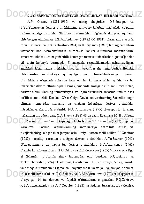 2.3 O’ZBEKISTONDA DORIVOR O’SIMLIKLAR INTRADUKSIYASI
A.P.   Orexov   (1881-1932)   va   uning   shogirdlari   O.S.Sodiqov   va
S.Yu.Yunusovlar   dorivor   o’simliklarning   kimyoviy   tarkibini   aniqlashda   ko’pgina
ishlarni   amalga   oshirdilar.   Shifobaxsh   o’simliklar   to’g’risida   ilmiy-tadqiqotlarni
olib   borgan   olimlardan   S.S.Saxobiddinov   (1948,1955,1961),   ularni   ilmiy   asosda
o’rganish borasida H.X. Xolmatov (1984) va K.Tayjanov (1986) larning ham ulkan
xizmatlari   bor.   Mamlakatimizda   shifobaxsh   dorivor   o’simliklar   mahsulotlarini
sanoat va tabobat uchun yetishtirib beradigan maxsus ixtisoslashtirilganxo’jaliklar
yil   sayin   ko’payib   bormoqda.   Shuningdek,   respublikamizda   uchramaydigan,
endilikda   tabiatimizga   moslashtirilayotgan   yoki   Yer   sharining   boshqa   floristik
oblastlaridan   introduksiya   qilinayotgan   va   iqlimlashtirilayotgan   dorivor
o’simliklarni   o’rganish   sohasida   ham   olimlar   ko’pgina   ishlar   qildilar   va   bu
izlanishlar   davom   ettirilmoqda.   Demak,   yuqorida   amalga   oshirilgan   ilmiy   ishlar,
dorivor   o’simliklarning   introduksiyasi   va   iqlimlashtirilishi   sohasida   muhim   asos
bo’lib   xizmat   qildi.   Dastlab,   O’rta   Osiyo   Davlat   universitetining   Botanika   bog’i
olimlari   tomonidan   mahalliy   va   chetdan   keltirilgan   dorivor   o’simliklar
introduksiya   sharoitida   o’stirildi.   N.A.Toshmatova   (1975)   Hyssopus   L.   turkumi
turlarining introduksiyasi, O.A.Titova (1988) 40 ga yaqin Eremurus M. B., Allium
L.,   Crocus   L.,   Juno   Tratt.,   Asparagus   L.   turlari   va   T.T.Tursunov   (1987)   Sophora
korolkovii   Koehne.   o’simliklarining   introduksiya   sharoitida   o’sish   va
rivojlanishidagi o’zgarishlar jarayonlarini ilmiy jihatdan tahlil etdilar. I.I.Granitov
(1937)   mahalliy   sharoitda   o’sadigan   dorivor   o’simliklar,   A.Ya.Butkov   (1942)
O’zbekistonning   bir   necha   tur   dorivor   o’simliklari,   N.A.Amirxonov   (1961)
Crambe kotschyana Boiss., T.O.Odilov va E.E.Korotkova (1965) Vinca erecta Rgl.
et   Schmals.   to’g’risida   ilmiy   tadqiqotlar   olib   bordilar.   P.Q.Zokirov   va
T.Norboboevalar (1974) 211-dorivor, 42-vitaminli, 113 - efirmoyli, 53 - glikozidli
va boshqa o’simliklarning tarqalishi, hayotiy shakli va xo’jalik ahamiyati bo’yicha
to’la   tahlil   berib  o’tdilar.   P.Q.Zokirov  va   L.M.Myasnikova   (1979)lar   to’qayzorda
o’sayotgan   14   tur   dorivor   va   foydali   o’simliklarni   o’rgandilar.   P.Q.Zokirov,
R.I.Toshmuhamedov   va   A.T.Qobulov   (1983)   lar   Adonis   turkestanicus   (Korsh.),
15 