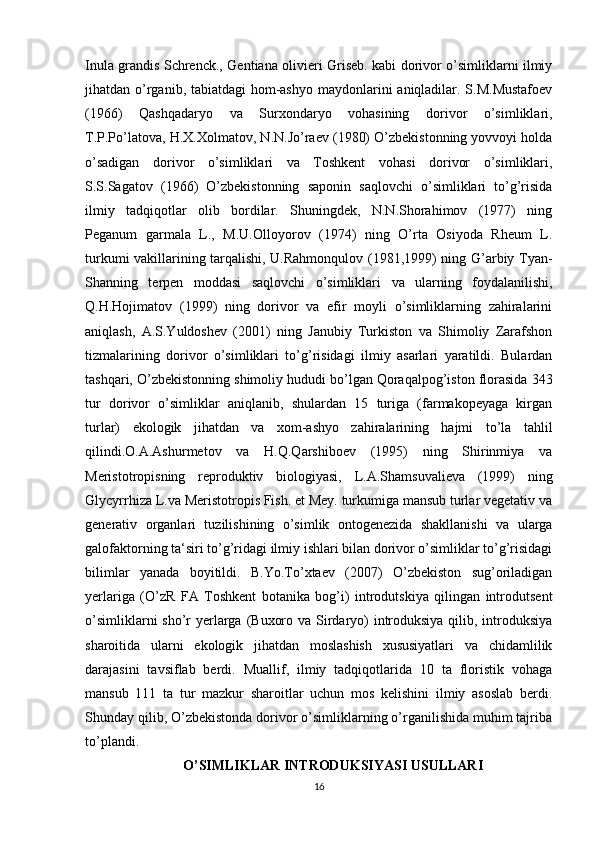 Inula grandis Schrenck., Gentiana olivieri Griseb. kabi dorivor o’simliklarni ilmiy
jihatdan o’rganib, tabiatdagi  hom-ashyo maydonlarini  aniqladilar. S.M.Mustafoev
(1966)   Qashqadaryo   va   Surxondaryo   vohasining   dorivor   o’simliklari,
T.P.Po’latova, H.X.Xolmatov, N.N.Jo’raev (1980) O’zbekistonning yovvoyi holda
o’sadigan   dorivor   o’simliklari   va   Toshkent   vohasi   dorivor   o’simliklari,
S.S.Sagatov   (1966)   O’zbekistonning   saponin   saqlovchi   o’simliklari   to’g’risida
ilmiy   tadqiqotlar   olib   bordilar.   Shuningdek,   N.N.Shorahimov   (1977)   ning
Peganum   garmala   L.,   M.U.Olloyorov   (1974)   ning   O’rta   Osiyoda   Rheum   L.
turkumi vakillarining tarqalishi, U.Rahmonqulov (1981,1999) ning G’arbiy Tyan-
Shanning   terpen   moddasi   saqlovchi   o’simliklari   va   ularning   foydalanilishi,
Q.H.Hojimatov   (1999)   ning   dorivor   va   efir   moyli   o’simliklarning   zahiralarini
aniqlash,   A.S.Yuldoshev   (2001)   ning   Janubiy   Turkiston   va   Shimoliy   Zarafshon
tizmalarining   dorivor   o’simliklari   to’g’risidagi   ilmiy   asarlari   yaratildi.   Bulardan
tashqari, O’zbekistonning shimoliy hududi bo’lgan Qoraqalpog’iston florasida 343
tur   dorivor   o’simliklar   aniqlanib,   shulardan   15   turiga   (farmakopeyaga   kirgan
turlar)   ekologik   jihatdan   va   xom-ashyo   zahiralarining   hajmi   to’la   tahlil
qilindi.O.A.Ashurmetov   va   H.Q.Qarshiboev   (1995)   ning   Shirinmiya   va
Meristotropisning   reproduktiv   biologiyasi,   L.A.Shamsuvalieva   (1999)   ning
Glycyrrhiza L.va Meristotropis Fish. et Mey. turkumiga mansub turlar vegetativ va
generativ   organlari   tuzilishining   o’simlik   ontogenezida   shakllanishi   va   ularga
galofaktorning ta‘siri to’g’ridagi ilmiy ishlari bilan dorivor o’simliklar to’g’risidagi
bilimlar   yanada   boyitildi.   B.Yo.To’xtaev   (2007)   O’zbekiston   sug’oriladigan
yerlariga   (O’zR   FA   Toshkent   botanika   bog’i)   introdutskiya   qilingan   introdutsent
o’simliklarni  sho’r  yerlarga (Buxoro va Sirdaryo)  introduksiya qilib, introduksiya
sharoitida   ularni   ekologik   jihatdan   moslashish   xususiyatlari   va   chidamlilik
darajasini   tavsiflab   berdi.   Muallif,   ilmiy   tadqiqotlarida   10   ta   floristik   vohaga
mansub   111   ta   tur   mazkur   sharoitlar   uchun   mos   kelishini   ilmiy   asoslab   berdi.
Shunday qilib, O’zbekistonda dorivor o’simliklarning o’rganilishida muhim tajriba
to’plandi. 
O’SIMLIKLAR INTRODUKSIYASI USULLARI
16