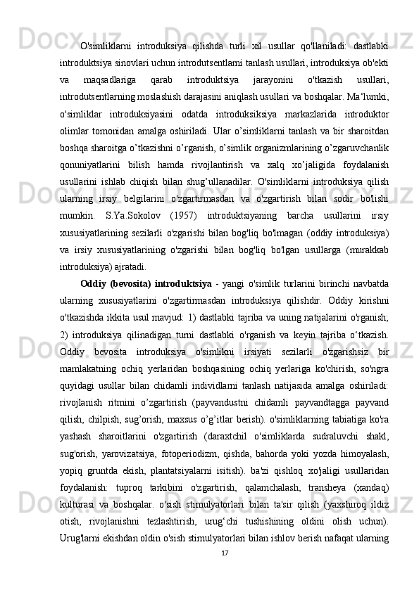 O'simliklarni   introduksiya   qilishda   turli   xil   usullar   qo'llaniladi:   dastlabki
introduktsiya sinovlari uchun introdutsentlarni tanlash usullari, introduksiya ob'ekti
va   maqsadlariga   qarab   introduktsiya   jarayonini   o'tkazish   usullari,
introdutsentlarning moslashish darajasini aniqlash usullari va boshqalar. Ma‘lumki,
o'simliklar   introduksiyasini   odatda   introduksiksiya   markazlarida   introduktor
olimlar   tomonidan   amalga   oshiriladi.   Ular   o’simliklarni   tanlash   va   bir   sharoitdan
boshqa sharoitga o’tkazishni o’rganish, o’simlik organizmlarining o’zgaruvchanlik
qonuniyatlarini   bilish   hamda   rivojlantirish   va   xalq   xo’jaligida   foydalanish
usullarini   ishlab   chiqish   bilan   shug’ullanadilar.   O'simliklarni   introduksiya   qilish
ularning   irsiy   belgilarini   o'zgartirmasdan   va   o'zgartirish   bilan   sodir   bo'lishi
mumkin.   S.Ya.Sokolov   (1957)   introduktsiyaning   barcha   usullarini   irsiy
xususiyatlarining   sezilarli   o'zgarishi   bilan   bog'liq   bo'lmagan   (oddiy   introduksiya)
va   irsiy   xususiyatlarining   o'zgarishi   bilan   bog'liq   bo'lgan   usullarga   (murakkab
introduksiya) ajratadi. 
Oddiy   (bevosita)   introduktsiya   -   yangi   o'simlik   turlarini   birinchi   navbatda
ularning   xususiyatlarini   o'zgartirmasdan   introduksiya   qilishdir.   Oddiy   kirishni
o'tkazishda ikkita usul mavjud: 1) dastlabki tajriba va uning natijalarini o'rganish;
2)   introduksiya   qilinadigan   turni   dastlabki   o'rganish   va   keyin   tajriba   o‘tkazish.
Oddiy   bevosita   introduksiya   o'simlikni   irsiyati   sezilarli   o'zgarishsiz   bir
mamlakatning   ochiq   yerlaridan   boshqasining   ochiq   yerlariga   ko'chirish,   so'ngra
quyidagi   usullar   bilan   chidamli   individlarni   tanlash   natijasida   amalga   oshiriladi:
rivojlanish   ritmini   o’zgartirish   (payvandustni   chidamli   payvandtagga   payvand
qilish,  chilpish,  sug’orish,  maxsus   o’g’itlar   berish).  o'simliklarning  tabiatiga ko'ra
yashash   sharoitlarini   o'zgartirish   (daraxtchil   o'simliklarda   sudraluvchi   shakl,
sug'orish,   yarovizatsiya,   fotoperiodizm,   qishda,   bahorda   yoki   yozda   himoyalash,
yopiq   gruntda   ekish,   plantatsiyalarni   isitish).   ba'zi   qishloq   xo'jaligi   usullaridan
foydalanish:   tuproq   tarkibini   o'zgartirish,   qalamchalash,   transheya   (xandaq)
kulturasi   va   boshqalar.   o'sish   stimulyatorlari   bilan   ta'sir   qilish   (yaxshiroq   ildiz
otish,   rivojlanishni   tezlashtirish,   urug‘chi   tushishining   oldini   olish   uchun).
Urug'larni ekishdan oldin o'sish stimulyatorlari bilan ishlov berish nafaqat ularning
17