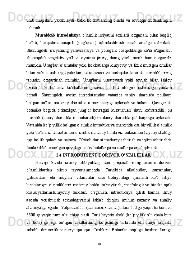 unib chiqishini  yaxshilaydi, balki ko'chatlarning o'sishi  va sovuqqa chidamliligini
oshiradi. 
Murakkab   introduksiya   o‘simlik   irsiyatini   sezilarli   o'zgarishi   bilan   bog'liq
bo‘lib,   bosqichma-bosqich   (pog‘onali)   iqlimlashtirish   orqali   amalga   oshiriladi.
Shuningdek,   irsiyatning   yarovizatsiya   va   yorug'lik   bosqichlariga   ko'ra   o'zgarishi,
shuningdek   vegetativ   yo‘l   va   ayniqsa   jinsiy,   duragaylash   orqali   ham   o‘zgarishi
mumkin. Urug'lar, o‘simtalar yoki ko'chatlarga kimyoviy va fizik mutagen omillar
bilan   yoki   o'sish   regulyatorlari,   ultratovush   va   boshqalar   ta'sirida   o'simliklarning
tabiatini   o'zgartirish   mumkin.   Urug'larni   ultratovush   yoki   tovush   bilan   ishlov
berish   ba'zi   hollarda   ko'chatlarning   sovuqqa   chidamliligini   oshirishga   yordam
beradi.   Shuningdek,   ayrim   introdutsentlar   vatanida   tabiiy   sharoitda   polikarp
bo'lgan  bo‘lsa,  madaniy  sharoitda   u  monokarpga   aylanadi   va  hokazo.  Qarag'anda
botanika   bog'ida   o'tkazilgan   jung‘or   kovragini   kuzatishlari   shuni   ko'rsatadiki,   bu
o'simlik   (tabiiy   sharoitda   monokarpik)   madaniy   sharoitda   polikarpikga   aylanadi.
Vatanida ko‘p yillik bo‘lgan o‘simlik introduksiya sharoitida esa bir yillik o‘simlik
yoki bo‘lmasa daraxtsimon o‘simlik madaniy holda esa butasimon hayotiy shaklga
ega bo‘lib qoladi va hakoza. O’simliklarini madaniylashtirish va iqlimlashtirishda
fanda ishlab chiqilgan quyidagi qat‘iy holatlarga va usullarga amal qilinadi.
2.4 INTRODUTSENT DORIVOR O’SIMLIKLAR
Hozirgi   kunda   rasmiy   tibbiyotdagi   dori   preparatlarining   asosini   dorivor
o’simliklardan   olinib   tayyorlanmoqda.   Tarkibida   alkaloidlar,   kumarinlar,
glikozidlar,   efir   moylari,   vitaminlar   kabi   tibbiyotdagi   qimmatli   xo‘l   ashyo
hisoblangan o’simliklarni  madaniy holda ko’paytirish, morfologik va bioekologik
xususiyatlarini,kimyoviy   tarkibini   o’rganish,   introduksiya   qilish   hamda   ilmiy
asosda   yetishtirish   texnologiyasini   ishlab   chiqish   muhim   nazariy   va   amaliy
ahamiyatga egadir. Yalpizdoshlar (Lamiaseae Lindl.)oilasi 200 ga yaqin turkum va
3500 ga yaqin turni o’z ichiga oladi. Turli hayotiy shakl (ko’p yillik o’t, chala buta
va   buta)   ga   ega   bo’lgan   vakillarining   ko’pchiligi   tarkibida   efir   moyi   saqlashi
sababli   dorivorlik   xususiyatiga   ega.   Toshkent   Botanika   bog’iga   boshqa   floraga
18 