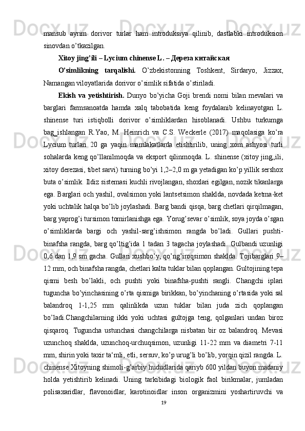 mansub   ayrim   dorivor   turlar   ham   introduksiya   qilinib,   dastlabki   introduksion
sinovdan o’tkazilgan.
Xitoy jing’ili – Lycium  с hinense L. –  Дереза   китайская
O’simlikning   tarqalishi.   O’zbekistonning   Toshkent,   Sirdaryo,   Jizzax,
Namangan viloyatlarida dorivor o’simlik sifatida o’stiriladi.
Ekish   va   yetishtirish.   Dunyo   bo’yicha   Goji   brendi   nomi   bilan   mevalari   va
barglari   farmsanoatda   hamda   xalq   tabobatida   keng   foydalanib   kelinayotgan   L.
shinense   turi   istiqbolli   dorivor   o’simliklardan   hisoblanadi.   Ushbu   turkumga
bag‗ishlangan   R.Yao,   M.   Heinrich   va   C.S.   Weckerle   (2017)   maqolasiga   ko’ra
Lycium   turlari   20   ga   yaqin   mamlakatlarda   etishtirilib,   uning   xom   ashyosi   turli
sohalarda keng qo’llanilmoqda va eksport qilinmoqda. L. shinense (xitoy jing„ili,
xitoy derezasi, tibet sarvi) turning bo’yi 1,2–2,0 m ga yetadigan ko’p yillik sershox
buta o’simlik. Ildiz sistemasi kuchli rivojlangan, shoxlari egilgan, nozik tikanlarga
ega. Barglari och yashil, ovalsimon yoki lantsetsimon shaklda, novdada ketma-ket
yoki uchtalik halqa bo’lib joylashadi. Barg bandi qisqa, barg chetlari qirqilmagan,
barg yaprog’i tursimon tomirlanishga ega. Yorug’sevar o’simlik, soya joyda o’sgan
o’simliklarda   bargi   och   yashil-sarg’ishsimon   rangda   bo’ladi.   Gullari   pushti-
binafsha  rangda, barg qo’ltig’ida 1 tadan 3 tagacha joylashadi.  Gulbandi uzunligi
0,6 dan 1,9 sm gacha. Gullari xushbo’y, qo’ng’iroqsimon shaklda. Tojibarglari 9–
12 mm, och binafsha rangda, chetlari kalta tuklar bilan qoplangan. Gultojining tepa
qismi   besh   bo’lakli,   och   pushti   yoki   binafsha-pushti   rangli.   Changchi   iplari
tuguncha bo’yinchasining o’rta qismiga birikkan, bo’yinchaning o’rtasida yoki sal
balandroq   1-1,25   mm   qalinlikda   uzun   tuklar   bilan   juda   zich   qoplangan
bo’ladi.Changchilarning   ikki   yoki   uchtasi   gultojga   teng,   qolganlari   undan   biroz
qisqaroq.   Tuguncha   ustunchasi   changchilarga   nisbatan   bir   oz   balandroq.   Mevasi
uzunchoq   shaklda,   uzunchoq-urchuqsimon,   uzunligi   11-22   mm   va   diametri   7-11
mm, shirin yoki taxir ta‘mli, etli, sersuv, ko’p urug’li bo’lib, yorqin qizil rangda. L.
chinense Xitoyning shimoli-g’arbiy hududlarida qariyb 600 yildan buyon madaniy
holda   yetishtirib   kelinadi.   Uning   tarkibidagi   biologik   faol   birikmalar,   jumladan
polisaxaridlar,   flavonoidlar,   karotinoidlar   inson   organizmini   yoshartiruvchi   va
19