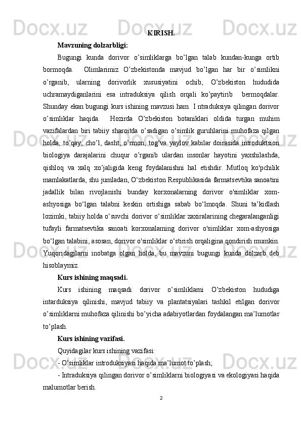 KIRISH.
Mavzuning dolzarbligi:
Bugungi   kunda   dorivor   o’simliklarga   bo’lgan   talab   kundan-kunga   ortib
bormoqda.     Olimlarimiz   O’zbekistonda   mavjud   bo’lgan   har   bir   o’simlikni
o’rganib,   ularning   dorivorlik   xususiyatini   ochib,   O’zbekiston   hududida
uchramaydiganlarini   esa   intraduksiya   qilish   orqali   ko’paytirib     bermoqdalar.
Shunday ekan bugungi kurs ishining mavzusi ham   I ntraduksiya qilingan dorivor
o’simliklar   haqida.     Hozirda   O’zbekiston   botaniklari   oldida   turgan   muhim
vazifalardan   biri   tabiiy   sharoitda   o’sadigan   o’simlik   guruhlarini   muhofaza   qilgan
holda,  to’qay,   cho’l,  dasht,   o’rmon,  tog’va   yaylov  kabilar  doirasida   introduktsion
biologiya   darajalarini   chuqur   o’rganib   ulardan   insonlar   hayotini   yaxshilashda,
qishloq   va   xalq   xo’jaligida   keng   foydalanishni   hal   etishdir.   Mutloq   ko'pchilik
mamlakatlarda, shu jumladan, O‘zbekiston Respublikasida farmatsevtika sanoatini
jadallik   bilan   rivojlanishi   bunday   korxonalarning   dorivor   o'simliklar   xom-
ashyosiga   bo‘lgan   talabni   keskin   ortishiga   sabab   bo‘lmoqda.   Shuni   ta’kidlash
lozimki, tabiiy holda o‘suvchi dorivor o‘simliklar zaxiralarining chegaralanganligi
tufayli   farmatsevtika   sanoati   korxonalaming   dorivor   o'simliklar   xom-ashyosiga
bo‘lgan talabini, asosan, dorivor o'simliklar o‘stirish orqaligina qondirish mumkin.
Yuqoridagilarni   inobatga   olgan   holda,   bu   mavzuni   bugungi   kunda   dolzarb   deb
hisoblaymiz.
Kurs ishining maqsadi.
Kurs   ishining   maqsadi   dorivor   o’simliklarni   O’zbekiston   hududiga
intarduksiya   qilinishi,   mavjud   tabiiy   va   plantatsiyalari   tashkil   etilgan   dorivor
o’simliklarni muhofaza qilinishi bo’yicha adabiyotlardan foydalangan ma’lumotlar
to’plash.
Kurs ishining vazifasi. 
Quyidagilar kurs ishining vazifasi: 
- O’simliklar introduksiyasi haqida ma’lumot to’plash;
- Intraduksiya qilingan dorivor o’simliklarni biologiyasi va ekologiyasi haqida
malumotlar berish.
2