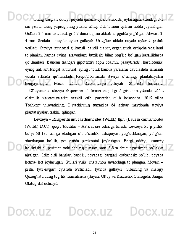 Uning barglari oddiy, poyada qarama-qarshi shaklda joylashgan, uzunligi 2-3
sm   yetadi.   Barg   yaprog‗inng   yuzasi   silliq,   oldi   tomoni   qalami   holda   joylashgan.
Gullari 3-4 mm uzunlikdagi 6-7 dona oq murakkab to’pgulda yig’ilgan. Mevasi 3-
4   mm.   Sentabr   –   noyabr   oylari   gullaydi.   Urug’lari   oktabr-noyabr   oylarida   pishib
yetiladi.  Steviya   steviozid   glikozidi,  qandli   diabet,  organizmda   ortiqcha   yog’larni
to’planishi   hamda   eying   jarayonlarni   buzilishi   bilan   bog’liq   bo’lgan   kasalliklarda
qo’llaniladi.   Bundan   tashqari   gipotenziv   (qon   bosimni   pasaytiradi),   kardiotonik,
eying rial, antifungal, antiviral, eying , tonik hamda yaralarni davolashda samarali
vosita   sifatida   qo’llaniladi.   Respublikamizda   steviya   o’simligi   plantatsiyalari
kengaymoqda.   Misol   uchun,   Surxondaryo   viloyati,   Sho’rchi   tumanida
―Olloyoroxun   steviya   eksperimental   fermer   xo’jaligi   7   gektar   maydonda   ushbu
o’simlik   plantatsiyalarini   tashkil   etib,   parvarish   qilib   kelmoqda.   2019   yilda
Toshkent   viloyatining,   O’rtachirchiq   tumanida   64   gektar   maydonda   steviya
plantatsiyalari tashkil qilingan.
Levzeya – Rhaponticum carthamoides (Willd.)  Iljin. (Leuzea carfhamoides
(Willd.)   D.C.);   qoqio‘tdoshlar   –   Asteraceae   oilasiga   kiradi.   Levzeya   ko’p   yillik,
bo’yi   50-180   sm   ga   etadigan   o’t   o’simlik.   Ildizpoyasi   yog’ochlangan,   yo’g’on,
shoxlangan   bo’lib,   yer   ostida   gorizontal   joylashgan.   Bargi   oddiy,   umumiy
ko’rinishi ellipssimon yoki cho‘ziq tuxumsimon, 5-8 ta chuqur patsimon bo’lakka
ajralgan.   Ildiz   oldi   barglari   band1i,   poyadagi   barglari   esabandsiz   bo’lib,   poyada
ketma-   ket   joylashgan.   Gullari   yirik,   sharsimon   savatchaga   to’plangan.   Mevasi   –
pista.   Iyul-avgust   oylarida   o’stiriladi.   Iyunda   gullaydi.   Sibirning   va   sharqiy
Qozog’istonning tog’lik tumanlarida (Sayan, Oltoy va Kuznetsk Olatogida, Jungar
Olatog‘da) uchraydi. 
28 