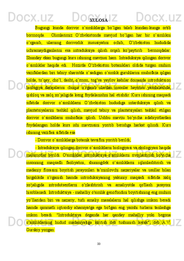 XULOSA
Bugungi   kunda   dorivor   o’simliklarga   bo’lgan   talab   kundan-kunga   ortib
bormoqda.     Olimlarimiz   O’zbekistonda   mavjud   bo’lgan   har   bir   o’simlikni
o’rganib,   ularning   dorivorlik   xususiyatini   ochib,   O’zbekiston   hududida
uchramaydiganlarini   esa   intraduksiya   qilish   orqali   ko’paytirib     bermoqdalar.
Shunday ekan bugungi  kurs ishining mavzusi  ham    Intraduksiya  qilingan dorivor
o’simliklar   haqida   edi.     Hozirda   O’zbekiston   botaniklari   oldida   turgan   muhim
vazifalardan   biri   tabiiy   sharoitda   o’sadigan   o’simlik   guruhlarini   muhofaza   qilgan
holda,  to’qay,   cho’l,  dasht,   o’rmon,  tog’va   yaylov  kabilar  doirasida   introduktsion
biologiya   darajalarini   chuqur   o’rganib   ulardan   insonlar   hayotini   yaxshilashda,
qishloq va xalq xo’jaligida keng foydalanishni hal etishdir.   Kurs ishining maqsadi
sifatida   dorivor   o’simliklarni   O’zbekiston   hududiga   intarduksiya   qilish   va
plantatsiyalarini   tashkil   qilish,   mavjud   tabiiy   va   plantatsiyalari   tashkil   etilgan
dorivor   o’simlklarni   muhofaza   qilish.   Ushbu   mavzu   bo’yicha   adabiyotlardan
foydalangan   holda   kurs   ishi   mavzusini   yoritib   berishga   harkat   qilindi.   Kurs
ishining vazifasi sifatida esa 
- Dorivor o’simliklarga botanik tavsifini yoritib berildi; 
- Intraduksiya qilingan dorivor o’simliklarni biologiyasi va ekologiyasi haqida
malumotlar   berildi.   O'simliklar   introduktsiya-o'simliklarni   rivojlantirish   bo'yicha
insonning   maqsadli   faoliyatini,   shuningdek   o‘simliklarni   iqlimlashtirish   va
madaniy   florasini   boyitish   jarayonlari   ta‘minlovchi   nazariyalar   va   usullar   bilan
birgalikda   o‘rganish   hamda   introduksiyaning   yakuniy   maqsadi   sifatida   xalq
xo'jaligida   introdutsentlarni   o‘zlashtirish   va   amaliyotda   qo'llash   jarayoni
hisoblanadi. Introduktsiya - mahalliy o'simlik genofondini boyitishning eng muhim
yo‘llaridan   biri   va   nazariy,   turli   amaliy   masalalarni   hal   qilishga   imkon   beradi
hamda   qimmatli   iqtisodiy   ahamiyatga   ega   bo'lgan   eng   yaxshi   turlarni   tanlashga
imkon   beradi.   "Introduktsiya   deganda   har   qanday   mahalliy   yoki   begona
o'simliklarning   hudud   madaniyatiga   kiritish   deb   tushunish   kerak",   deb   A.V.
Gurskiy yozgan.
33 