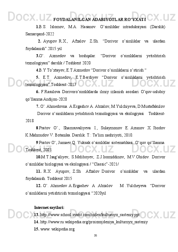 FOYDALANILGAN ADABIYOTLAR RO’YXATI
1. B.S.   Islomov,   M.A.   Hasanov.   O’simliklar   intraduksiyasi   (Darslik)
Samarqand-2022
  2.   Ayupov   R.X.,     Afzalov     Z.Sh.     “Dorivor     o’simliklar     va     ulardan
foydalanish”.2015 yil 
3. O‘.   Axmedov   va   boshqalar.   “Dorivor   o‘simliklarni   yetishtirish
texnologiyasi” darslik / Toshkent 2020
4. B.Y To’xtayev, E.T Axmedov “Dorivor o’simliklarni o’stirish “
5.   E.T.   Axmedov,   E.T.Berdiyev   “Dorivor   o‘simliklarni   yetishtirish
texnologiyasi” Toshkent-2017
6.   F.Rasulovа   Dorivoro’simliklarda   ilmiy   izlanish   asoslari   O’quv-uslubiy
qo’llanma Andijon-2020
7.  O’. Ahmedovna. A.Ergashcv A. Abzalov, M.Yulchiyeva, D.Mustafakulov
  Dorivor o‘simliklarm  yetishtirish texnologiyasi  va ekologiyasi      Toshkent-
2018
8 .Pratov     O’.,     Shamsuvaliyeva     I.,     Sulaymonov     E.   Axunov     X.   Ibodov
K.Mahmudov V. Botanika. Darslik. T.: Ta‘lim nashriyoti, 2010. 
9 .Pratov O‘, Jumaev Q. Yuksak o‘simliklar sistematikasi. O‘quv qo‘llanma.
Toshkent, 2003.
10. M.T.Isag‘aliyev,   S.Meliboyev,   Z.J.Isomiddinov,   M.V.Obidov.   Dorivor
o‘simliklar biologiyasi va ekologiyasi / “Classic”-2021/ 
11.   R.X     Ayupov,   Z.Sh     Afzalov   Dorivor     o’simliklar     va     ulardan
foydalanish. Toshkent 2015 
12.   O’.   Ahmedov   A.Ergashev     A   .Abzalov         M   .Yulcheyeva     “Dorivor
o’simliklarni yetishtirish texnologiyasi “2020yil 
Internet saytlari:
13.  http://www.school.xvatit.com/index/kulturnyx_rasteniy.ppt
14.  http://www.ru.wikipedia.org/proisxojdeniya_kulturnyx_rasteniy
15.  www. wikipedia.org
35