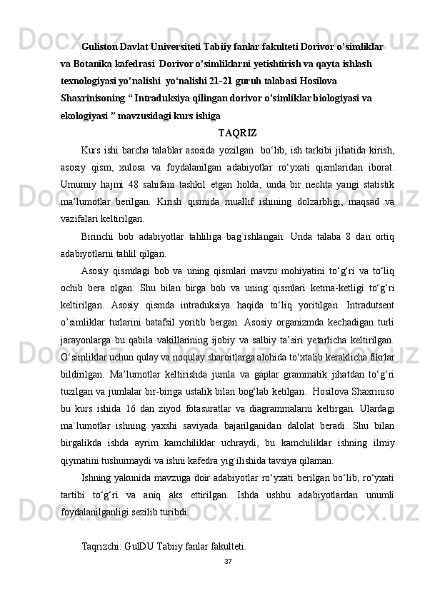 Guliston Davlat Universiteti Tabiiy fanlar fakulteti Dorivor o’simliklar 
va Botanika kafedrasi  Dorivor o’simliklarni yetishtirish va qayta ishlash 
texnologiyasi yo’nalishi  yo‘nalishi 21-21 guruh talabasi Hosilova 
Shaxrinisoning “   Intraduksiya qilingan dorivor o’simliklar biologiyasi va 
ekologiyasi ” mavzusidagi kurs ishiga
TAQRIZ
Kurs   ishi   barcha   talablar   asosida   yozilgan     bo‘lib,   ish   tarkibi   jihatida   kirish,
asosiy   qism,   xulosa   va   foydalanilgan   adabiyotlar   ro‘yxati   qismlaridan   iborat.
Umumiy   hajmi   48   sahifani   tashkil   etgan   holda,   unda   bir   nechta   yangi   statistik
ma’lumotlar   berilgan.   Kirish   qismida   muallif   ishining   dolzarbligi,   maqsad   va
vazifalari keltirilgan.
Birinchi   bob   adabiyotlar   tahliliga   bag`ishlangan.   Unda   talaba   8   dan   ortiq
adabiyotlarni tahlil qilgan.
Asosiy   qismdagi   bob   va   uning   qismlari   mavzu   mohiyatini   to‘g‘ri   va   to‘liq
ochib   bera   olgan.   Shu   bilan   birga   bob   va   uning   qismlari   ketma-ketligi   to‘g‘ri
keltirilgan.   Asosiy   qismda   intraduksiya   haqida   to‘liq   yoritilgan.   Intradutsent
o’simliklar   turlarini   batafsil   yoritib   bergan.   Asosiy   organizmda   kechadigan   turli
jarayonlarga   bu   qabila   vakillarining   ijobiy   va   salbiy   ta’siri   yеtarlicha   keltirilgan.
O‘simliklar uchun qulay va noqulay sharoitlarga alohida to‘xtalib keraklicha fikrlar
bildirilgan.   Ma’lumotlar   keltirishda   jumla   va   gaplar   grammatik   jihatdan   to‘g‘ri
tuzilgan va jumlalar bir-biriga ustalik bilan bog‘lab ketilgan.   Hosilova Shaxriniso
bu   kurs   ishida   16   dan   ziyod   fotasuratlar   va   diagrammalarni   keltirgan.   Ulardagi
ma`lumotlar   ishning   yaxshi   saviyada   bajarilganidan   dalolat   beradi.   Shu   bilan
birgalikda   ishda   ayrim   kamchiliklar   uchraydi,   bu   kamchiliklar   ishning   ilmiy
qiymatini tushurmaydi va ishni kafedra yig`ilishida tavsiya qilaman.   
Ishning yakunida mavzuga doir adabiyotlar ro‘yxati berilgan bo‘lib, ro‘yxati
tartibi   to‘g‘ri   va   aniq   aks   ettirilgan.   Ishda   ushbu   adabiyotlardan   unumli
foydalanilganligi sezilib turibdi. 
Taqrizchi: GulDU Tabiiy fanlar fakulteti.
37