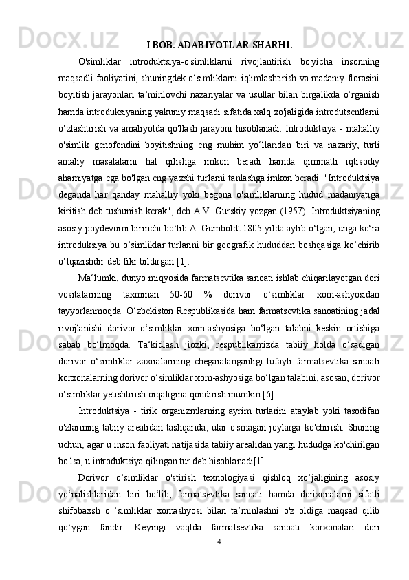 I BOB. ADABIYOTLAR SHARHI.
O'simliklar   introduktsiya-o'simliklarni   rivojlantirish   bo'yicha   insonning
maqsadli faoliyatini, shuningdek o‘simliklarni iqlimlashtirish va madaniy florasini
boyitish jarayonlari  ta‘minlovchi  nazariyalar  va usullar  bilan birgalikda o‘rganish
hamda introduksiyaning yakuniy maqsadi sifatida xalq xo'jaligida introdutsentlarni
o‘zlashtirish va amaliyotda qo'llash jarayoni hisoblanadi.   Introduktsiya - mahalliy
o'simlik   genofondini   boyitishning   eng   muhim   yo‘llaridan   biri   va   nazariy,   turli
amaliy   masalalarni   hal   qilishga   imkon   beradi   hamda   qimmatli   iqtisodiy
ahamiyatga ega bo'lgan eng yaxshi turlarni tanlashga imkon beradi. "Introduktsiya
deganda   har   qanday   mahalliy   yoki   begona   o'simliklarning   hudud   madaniyatiga
kiritish deb tushunish kerak", deb A.V. Gurskiy yozgan (1957). Introduktsiyaning
asosiy poydevorni birinchi bo‘lib A. Gumboldt 1805 yilda aytib o‘tgan, unga ko‘ra
introduksiya  bu o‘simliklar  turlarini  bir  geografik hududdan boshqasiga  ko‘chirib
o‘tqazishdir deb fikr bildirgan [1]. 
Ma‘lumki, dunyo miqyosida farmatsevtika sanoati ishlab chiqarilayotgan dori
vositalarining   taxminan   50-60   %   dorivor   o‘simliklar   xom-ashyosidan
tayyorlanmoqda. O‘zbekiston Respublikasida ham farmatsevtika sanoatining jadal
rivojlanishi   dorivor   o‘simliklar   xom-ashyosiga   bo‘lgan   talabni   keskin   ortishiga
sabab   bo‘lmoqda.   Ta‘kidlash   jiozki,   respublikamizda   tabiiy   holda   o‘sadigan
dorivor   o‘simliklar   zaxiralarining   chegaralanganligi   tufayli   farmatsevtika   sanoati
korxonalarning dorivor o‘simliklar xom-ashyosiga bo‘lgan talabini, asosan, dorivor
o‘simliklar yetishtirish orqaligina qondirish mumkin [6].
Introduktsiya   -   tirik   organizmlarning   ayrim   turlarini   ataylab   yoki   tasodifan
o'zlarining tabiiy arealidan  tashqarida, ular  o'smagan  joylarga  ko'chirish.  Shuning
uchun, agar u inson faoliyati natijasida tabiiy arealidan yangi hududga ko'chirilgan
bo'lsa, u introduktsiya qilingan tur deb hisoblanadi[1].
Dorivor   o‘simliklar   o'stirish   texnologiyasi   qishloq   xo‘jaligining   asosiy
yo‘nalishlaridan   biri   bo‘lib,   farmatsevtika   sanoati   hamda   dorixonalarni   sifatli
shifobaxsh   o   ‘simliklar   xomashyosi   bilan   ta’minlashni   o'z   oldiga   maqsad   qilib
qo‘ygan   fandir.   Keyingi   vaqtda   farmatsevtika   sanoati   korxonalari   dori
4 