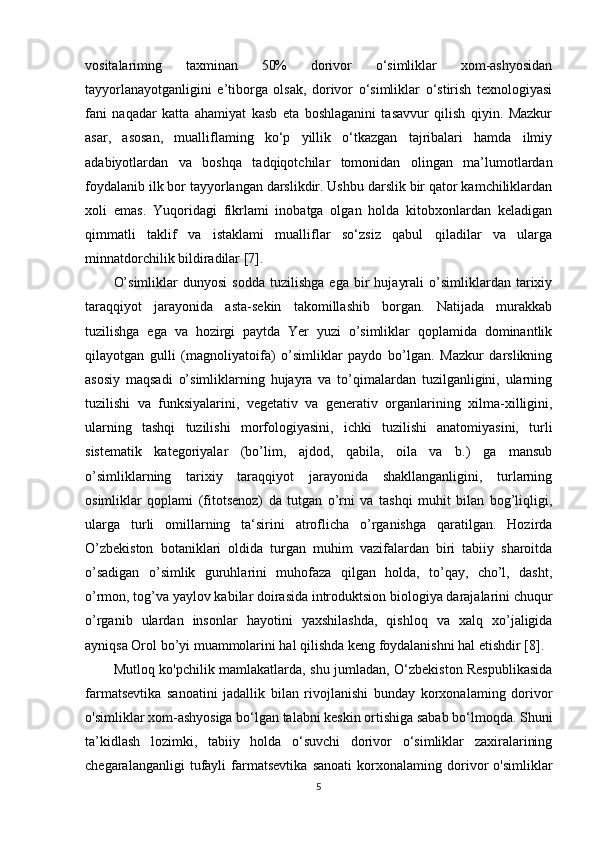 vositalarimng   taxminan   50%   dorivor   o‘simliklar   xom-ashyosidan
tayyorlanayotganligini   e’tiborga   olsak,   dorivor   o‘simliklar   o‘stirish   texnologiyasi
fani   naqadar   katta   ahamiyat   kasb   eta   boshlaganini   tasavvur   qilish   qiyin.   Mazkur
asar,   asosan,   mualliflaming   ko‘p   yillik   o‘tkazgan   tajribalari   hamda   ilmiy
adabiyotlardan   va   boshqa   tadqiqotchilar   tomonidan   olingan   ma’lumotlardan
foydalanib ilk bor tayyorlangan darslikdir. Ushbu darslik bir qator kamchiliklardan
xoli   emas.   Yuqoridagi   fikrlami   inobatga   olgan   holda   kitobxonlardan   keladigan
qimmatli   taklif   va   istaklami   mualliflar   so‘zsiz   qabul   qiladilar   va   ularga
minnatdorchilik bildiradilar [7]. 
O’simliklar   dunyosi   sodda   tuzilishga   ega   bir   hujayrali   o’simliklardan   tarixiy
taraqqiyot   jarayonida   asta-sekin   takomillashib   borgan.   Natijada   murakkab
tuzilishga   ega   va   hozirgi   paytda   Yer   yuzi   o’simliklar   qoplamida   dominantlik
qilayotgan   gulli   (magnoliyatoifa)   o’simliklar   paydo   bo’lgan.   Mazkur   darslikning
asosiy   maqsadi   o’simliklarning   hujayra   va   to’qimalardan   tuzilganligini,   ularning
tuzilishi   va   funksiyalarini,   vegetativ   va   generativ   organlarining   xilma-xilligini,
ularning   tashqi   tuzilishi   morfologiyasini,   ichki   tuzilishi   anatomiyasini,   turli
sistematik   kategoriyalar   (bo’lim,   ajdod,   qabila,   oila   va   b.)   ga   mansub
o’simliklarning   tarixiy   taraqqiyot   jarayonida   shakllanganligini,   turlarning
osimliklar   qoplami   (fitotsenoz)   da   tutgan   o’rni   va   tashqi   muhit   bilan   bog’liqligi,
ularga   turli   omillarning   ta‘sirini   atroflicha   o’rganishga   qaratilgan.   Hozirda
O’zbekiston   botaniklari   oldida   turgan   muhim   vazifalardan   biri   tabiiy   sharoitda
o’sadigan   o’simlik   guruhlarini   muhofaza   qilgan   holda,   to’qay,   cho’l,   dasht,
o’rmon, tog’va yaylov kabilar doirasida introduktsion biologiya darajalarini chuqur
o’rganib   ulardan   insonlar   hayotini   yaxshilashda,   qishloq   va   xalq   xo’jaligida
ayniqsa Orol bo’yi muammolarini hal qilishda keng foydalanishni hal etishdir [8]. 
Mutloq ko'pchilik mamlakatlarda, shu jumladan, O‘zbekiston Respublikasida
farmatsevtika   sanoatini   jadallik   bilan   rivojlanishi   bunday   korxonalaming   dorivor
o'simliklar xom-ashyosiga bo‘lgan talabni keskin ortishiga sabab bo‘lmoqda. Shuni
ta’kidlash   lozimki,   tabiiy   holda   o‘suvchi   dorivor   o‘simliklar   zaxiralarining
chegaralanganligi   tufayli   farmatsevtika   sanoati   korxonalaming   dorivor   o'simliklar
5 