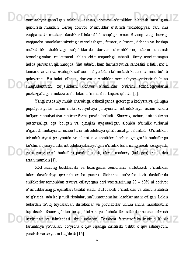 xom-ashyosigabo‘lgan   talabini,   asosan,   dorivor   o'simliklar   o‘stirish   orqaligina
qondirish   mumkin.   Biroq   dorivor   o‘simliklar   o’stirish   texnologiyasi   fani   shu
vaqtga qadar mustaqil darslik sifatida ishlab chiqilgan emas. Buning ustiga hozirgi
vaqtgacha   mamlakatimizning   ixtisoslashgan,   fermer,   o   ‘rmon,   dehqon   va   boshqa
mulkchilik   shaklidagi   xo‘jaliklarida   dorivor   o‘simliklarni,   ularni   o‘stirish
texnologiyalari   mukammal   ishlab   chiqilmaganligi   sababli,   ilmiy   asoslanmagan
holda parvarish qilinmoqda. Shu sababli ham farmatsevtika sanoatini sifatli, mo‘l,
tannarxi arzon va ekologik sof xom-ashyo bilan ta’minlash katta muammo bo‘lib
qolaveradi.   Bu   holat,   albatta,   dorivor   o‘simliklar   xom-ashyosi   yetishtirish   bilan
shug'ullanuvchi   xo‘jaliklarni   dorivor   o‘simliklar   o'stirish   texnologiyalarini
puxtaegallagan mutaxassislarbilan ta’minlashni taqozo qiladi.  [2].
Yangi madaniy muhit sharoitiga o'tkazilganda geterogen izolyatsiya qilingan
populyatsiyalar   uchun   mikroevolyutsiya   jarayonida   introduktsiya   uchun   zaxira
bo'lgan   populyatsiya   polimorfizmi   paydo   bo'ladi.   Shuning   uchun,   introduksion
potentsialiga   ega   bo'lgan   va   qiziqish   uyg'otadigan   alohida   o'simlik   turlarini
o'rganish mobaynida ushbu turni introduksiya qilish amalga oshiriladi. O'simliklar
introduktsiyasi   jarayonida   va   ularni   o‘z   arealidan   boshqa   geografik   hududlarga
ko'chirish jarayonida, introduksiyalanayotgan o'simlik turlarining areali kengayadi,
ya'ni   yangi   areal   hududlari   paydo   bo'ladi,   ularni   madaniy   (kultigen)   areali   deb
atash mumkin [1].
XXI   asrning   boshlanishi   va   hozirgacha   bemorlarni   shifobaxsh   o‘simliklar
bilan   davolashga   qiziqish   ancha   yuqori.   Statistika   bo‘yicha   turli   davlatlarda
shifokorlar tomonidan tavsiya etilayotgan dori vositalarining 20 – 60% ni dorivor
o‘simliklarning preparatlari tashkil etadi. Shifobaxsh o‘simliklar va ularni ishlatish
to‘g‘risida juda ko‘p turli risolalar, ma’lumotnomalar, kitoblar nashr etilgan. Lekin
bulardan   to‘liq   foydalanish   shifokorlar   va   provizorlar   uchun   ancha   murakkablik
tug‘diradi.   Shuning   bilan   birga,   fitoterapiya   alohida   fan   sifatida   malaka   oshirish
institutlari   va   fakultetlari,   shu   jumladan,   Toshkent   farmatseftika   instituti   klinik
farmatsiya   yo‘nalishi   bo‘yicha   o‘quv   rejasiga   kiritilishi   ushbu   o‘quv   adabiyotini
yaratish zaruriyatini tug‘dirdi [15].
6 