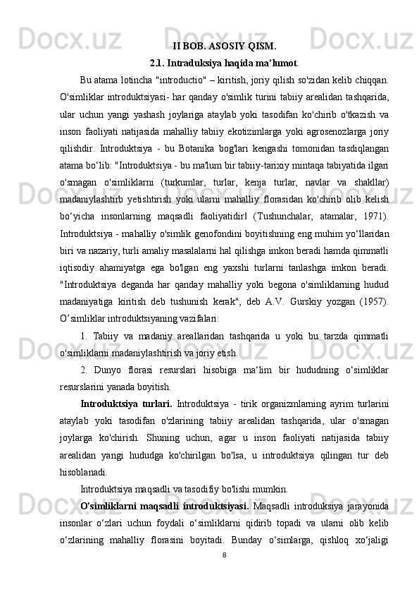 II BOB. ASOSIY QISM.
2.1. Intraduksiya haqida ma’lumot .
Bu atama lotincha "introductio" – kiritish, joriy qilish so'zidan kelib chiqqan.
O'simliklar   introduktsiyasi-   har   qanday  o'simlik  turini   tabiiy  arealidan   tashqarida,
ular   uchun   yangi   yashash   joylariga   ataylab   yoki   tasodifan   ko'chirib   o'tkazish   va
inson   faoliyati   natijasida   mahalliy   tabiiy   ekotizimlarga   yoki   agrosenozlarga   joriy
qilishdir.   Introduktsiya   -   bu   Botanika   bog'lari   kengashi   tomonidan   tasdiqlangan
atama bo‘lib: "Introduktsiya - bu ma'lum bir tabiiy-tarixiy mintaqa tabiyatida ilgari
o'smagan   o'simliklarni   (turkumlar,   turlar,   kenja   turlar,   navlar   va   shakllar)
madaniylashtirb   yetishtirish   yoki   ularni   mahalliy   florasidan   ko'chirib   olib   kelish
bo‘yicha   insonlarning   maqsadli   faoliyatidir   (Tushunchalar,   atamalar,   1971).‖
Introduktsiya - mahalliy o'simlik genofondini boyitishning eng muhim yo‘llaridan
biri va nazariy, turli amaliy masalalarni hal qilishga imkon beradi hamda qimmatli
iqtisodiy   ahamiyatga   ega   bo'lgan   eng   yaxshi   turlarni   tanlashga   imkon   beradi.
"Introduktsiya   deganda   har   qanday   mahalliy   yoki   begona   o'simliklarning   hudud
madaniyatiga   kiritish   deb   tushunish   kerak",   deb   A.V.   Gurskiy   yozgan   (1957).
O’simliklar introduktsiyaning vazifalari:
1.   Tabiiy   va   madaniy   areallaridan   tashqarida   u   yoki   bu   tarzda   qimmatli
o'simliklarni madaniylashtirish va joriy etish. 
2.   Dunyo   florasi   resurslari   hisobiga   ma‘lim   bir   hududning   o‘simliklar
resurslarini yanada boyitish.
Introduktsiya   turlari.   Introduktsiya   -   tirik   organizmlarning   ayrim   turlarini
ataylab   yoki   tasodifan   o'zlarining   tabiiy   arealidan   tashqarida,   ular   o'smagan
joylarga   ko'chirish.   Shuning   uchun,   agar   u   inson   faoliyati   natijasida   tabiiy
arealidan   yangi   hududga   ko'chirilgan   bo'lsa,   u   introduktsiya   qilingan   tur   deb
hisoblanadi.
Introduktsiya maqsadli va tasodifiy bo'lishi mumkin.
O'simliklarni   maqsadli   introduktsiyasi.   Maqsadli   introduksiya   jarayonida
insonlar   o‘zlari   uchun   foydali   o‘simliklarni   qidirib   topadi   va   ularni   olib   kelib
o‘zlarining   mahalliy   florasini   boyitadi.   Bunday   o‘simlarga,   qishloq   xo‘jaligi
8