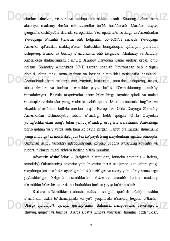 ekinlari,   dorivor,   ziravor   va   boshqa   o‘simliklar   kiradi.   Shuning   uchun   ham
aksariyat   madaniy   ekinlar   introdutsentlar   bo‘lib   hisoblanadi.   Masalan,   buyuk
geografik kashfiyotlar davrida evropaliklar Yevropadan Amerikaga va Amerikadan
Yevropaga   o‘simlik   turlarini   olib   kelganlar.   XVI-XVII   asrlarda   Yevropaga
Amerika   qit‘asidan   makkajo‘xori,   kartoshka,   kungaboqar,   qalampir,   pomidor,
oshqovoq,   tamaki   va   boshqa   o‘simliklarni   olib   kelganlar.   Markaziy   va   Janubiy
Amerikaga   shakarqamish   o‘simligi   Janubiy   Osiyodan   Kanar   orollari   orqali   o‘tib
qolgan.   Shimoliy   Amerikada   XVII   asrdan   boshlab   Yevropadan   olib   o‘tilgan
olxo‘ri,   olma,   nok,   soxta   kashtan   va   boshqa   o‘simliklar   yetishtirila   boshlandi.
Avstraliyada   ham   makkajo‘xori,   zaytun,   kartoshka,   pomidor,   oshqovoq,   uzum,
sitrus   ekinlari   va   boshqa   o‘simliklar   paydo   bo‘ldi.   O'simliklarning   tasodifiy
introduksiyasi.   Ba'zida   organizmlar   odam   bilan   birga   sayohat   qiladi   va   undan
mustaqil ravishda ular yangi muhitda tushib qoladi. Masalan botanika bog‘lari va
ekzotik   o‘simliklar   kolleksionerlari   orqali   Evropa   va   O‘rta   Osiyoga   Shimoliy
Amerikadan   Echinocystis   lobata   o‘simligi   kelib   qolgan.   O‘rta   Osiyodan
yo‘ng‘ichka   ekini   urug‘i   bilan   yantoq   o‘simligi   urug‘lari   aralashmasi   Amerikaga
borib qolgan va y yerda juda ham ko‘payib ketgan. Ushbu o‘simliklar shunchalik
yangi muhitga tez moslashib juda tez ko‘payib keng maydonlarni egallab olmoqda.
Umuman   ushbu   tasodifiy   introduksiyaga   ko‘plab   begona   o‘tlarning   adventiv   va
ruderal turlarini misol sifatida keltirib o‘tish mumkin.
Adventiv   o’simliklar   –   (kelgindi   o‘simliklar,   lotincha   adventus   –   kelish,
tasodifiy)   Odamlarning   bevosita   yoki   bilvosita   ta'siri   natijasida   ular   uchun   yangi
maydonga (asl arealidan ajratilgan holda) kiritilgan va sun'iy yoki tabiiy senozlarga
joylashtirilgan   kelgindi   o'simliklardir.   Adventiv   o'simlik   turlari   madaniy
o'simliklar bilan bir qatorda bir hududdan boshqa joyga ko'chib o'tadi
Ruderal   o simliklar‟   (lotincha   rudus   –   shag‘al,   qurilish   axlati)   –   ushbu
o‘simliklar   axlat   to‘shamalarida   va   yo‘l   yoqalarida   o‘suvchi   begona   o‘tlardir.
Ularga   qichitqio‘t,   qariqiz,   qushqo‘nmas,   ittikanak,   mingdevona,   devortagio‘t,
shuvoq, qoqio‘t va boshqa. Ularda albatta himoya vositalari: tikanlar, bezli tuklar,
9 