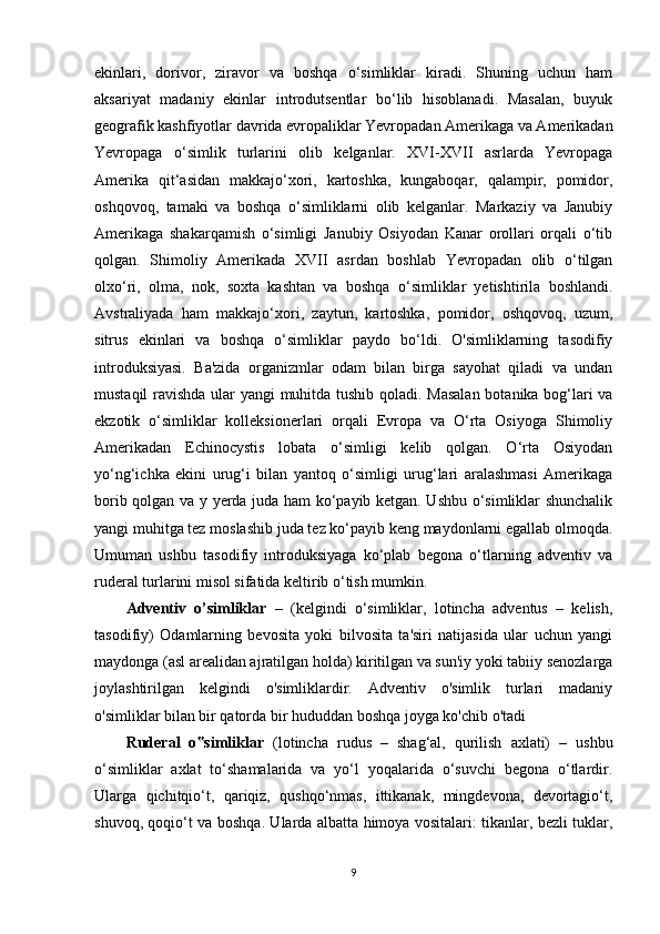 ekinlari,   dorivor,   ziravor   va   boshqa   o‘simliklar   kiradi.   Shuning   uchun   ham
aksariyat   madaniy   ekinlar   introdutsentlar   bo‘lib   hisoblanadi.   Masalan,   buyuk
geografik kashfiyotlar davrida evropaliklar Yevropadan Amerikaga va Amerikadan
Yevropaga   o‘simlik   turlarini   olib   kelganlar.   XVI-XVII   asrlarda   Yevropaga
Amerika   qit‘asidan   makkajo‘xori,   kartoshka,   kungaboqar,   qalampir,   pomidor,
oshqovoq,   tamaki   va   boshqa   o‘simliklarni   olib   kelganlar.   Markaziy   va   Janubiy
Amerikaga   shakarqamish   o‘simligi   Janubiy   Osiyodan   Kanar   orollari   orqali   o‘tib
qolgan.   Shimoliy   Amerikada   XVII   asrdan   boshlab   Yevropadan   olib   o‘tilgan
olxo‘ri,   olma,   nok,   soxta   kashtan   va   boshqa   o‘simliklar   yetishtirila   boshlandi.
Avstraliyada   ham   makkajo‘xori,   zaytun,   kartoshka,   pomidor,   oshqovoq,   uzum,
sitrus   ekinlari   va   boshqa   o‘simliklar   paydo   bo‘ldi.   O'simliklarning   tasodifiy
introduksiyasi.   Ba'zida   organizmlar   odam   bilan   birga   sayohat   qiladi   va   undan
mustaqil ravishda ular yangi muhitda tushib qoladi. Masalan botanika bog‘lari va
ekzotik   o‘simliklar   kolleksionerlari   orqali   Evropa   va   O‘rta   Osiyoga   Shimoliy
Amerikadan   Echinocystis   lobata   o‘simligi   kelib   qolgan.   O‘rta   Osiyodan
yo‘ng‘ichka   ekini   urug‘i   bilan   yantoq   o‘simligi   urug‘lari   aralashmasi   Amerikaga
borib qolgan va y yerda juda ham ko‘payib ketgan. Ushbu o‘simliklar shunchalik
yangi muhitga tez moslashib juda tez ko‘payib keng maydonlarni egallab olmoqda.
Umuman   ushbu   tasodifiy   introduksiyaga   ko‘plab   begona   o‘tlarning   adventiv   va
ruderal turlarini misol sifatida keltirib o‘tish mumkin.
Adventiv   o’simliklar   –   (kelgindi   o‘simliklar,   lotincha   adventus   –   kelish,
tasodifiy)   Odamlarning   bevosita   yoki   bilvosita   ta'siri   natijasida   ular   uchun   yangi
maydonga (asl arealidan ajratilgan holda) kiritilgan va sun'iy yoki tabiiy senozlarga
joylashtirilgan   kelgindi   o'simliklardir.   Adventiv   o'simlik   turlari   madaniy
o'simliklar bilan bir qatorda bir hududdan boshqa joyga ko'chib o'tadi
Ruderal   o simliklar‟   (lotincha   rudus   –   shag‘al,   qurilish   axlati)   –   ushbu
o‘simliklar   axlat   to‘shamalarida   va   yo‘l   yoqalarida   o‘suvchi   begona   o‘tlardir.
Ularga   qichitqio‘t,   qariqiz,   qushqo‘nmas,   ittikanak,   mingdevona,   devortagio‘t,
shuvoq, qoqio‘t va boshqa. Ularda albatta himoya vositalari: tikanlar, bezli tuklar,
9