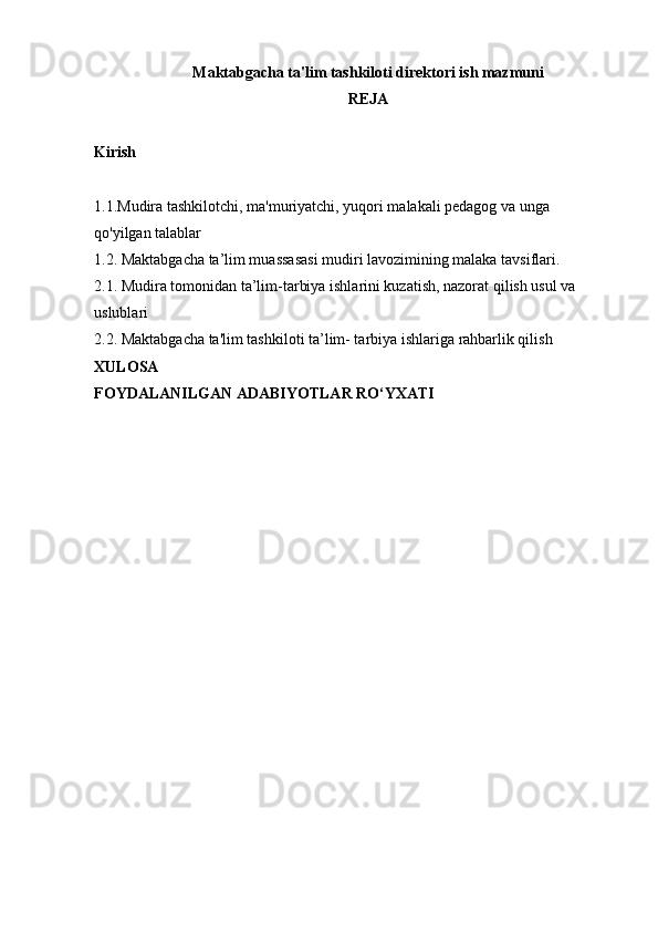 Maktabgacha ta'lim tashkiloti direktori ish mazmuni
REJA
Kirish
1.1.Mudira tashkilotchi, ma'muriyatchi, yuqori malakali pedagog va unga 
qo'yilgan talablar
1.2.   Maktabgacha ta’lim muassasasi mudiri lavozimining malaka tavsiflari.
2.1.   Mudira tomonidan ta’lim-tarbiya ishlarini kuzatish, nazorat qilish usul va 
uslublari
2.2.   Maktabgacha ta'lim   tashkiloti ta’lim- tarbiya ishlariga rahbarlik qilish
XULOSA
FOYDALANILGAN ADABIYOTLAR RO‘YXATI