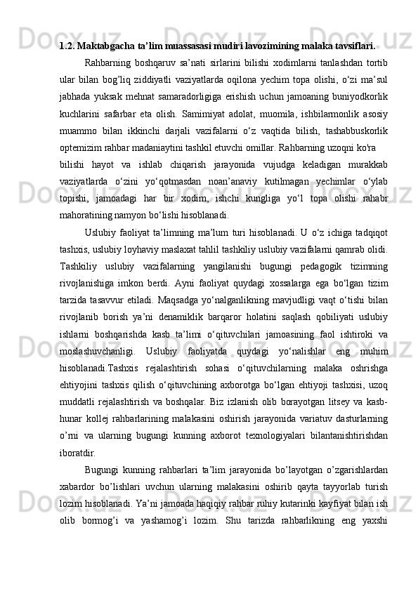 1.2.   Maktabgacha ta’lim muassasasi mudiri lavozimining malaka tavsiflari.
Rahbarning   boshqaruv   sa’nati   sirlarini   bilishi   xodimlarni   tanlashdan   tortib
ular   bilan   bog’liq   ziddiyatli   vaziyatlarda   oqilona   yechim   topa   olishi,   o‘zi   ma’sul
jabhada   yuksak   mehnat   samaradorligiga   erishish   uchun   jamoaning   buniyodkorlik
kuchlarini   safarbar   eta   olish.   Samimiyat   adolat,   muomila,   ishbilarmonlik   asosiy
muammo   bilan   ikkinchi   darjali   vazifalarni   o‘z   vaqtida   bilish,   tashabbuskorlik
optemizim rahbar madaniaytini tashkil etuvchi omillar. Rahbarning uzoqni ko'ra 
bilishi   hayot   va   ishlab   chiqarish   jarayonida   vujudga   keladigan   murakkab
vaziyatlarda   o‘zini   yo‘qotmasdan   noan’anaviy   kutilmagan   yechimlar   o‘ylab
topishi,   jamoadagi   har   bir   xodim,   ishchi   kungliga   yo‘l   topa   olishi   rahabr
mahoratining namyon bo‘lishi hisoblanadi. 
Uslubiy   faoliyat   ta’limning   ma’lum   turi   hisoblanadi.   U   o‘z   ichiga   tadqiqot
tashxis, uslubiy loyhaviy maslaxat tahlil tashkiliy uslubiy vazifalarni qamrab olidi.
Tashkiliy   uslubiy   vazifalarning   yangilanishi   bugungi   pedagogik   tizimning
rivojlanishiga   imkon   berdi.   Ayni   faoliyat   quydagi   xossalarga   ega   bo‘lgan   tizim
tarzida   tasavvur   etiladi.   Maqsadga   yo‘nalganlikning   mavjudligi   vaqt   o‘tishi   bilan
rivojlanib   borish   ya’ni   denamiklik   barqaror   holatini   saqlash   qobiliyati   uslubiy
ishlarni   boshqarishda   kasb   ta’limi   o‘qituvchilari   jamoasining   faol   ishtiroki   va
moslashuvchanligi.   Uslubiy   faoliyatda   quydagi   yo‘nalishlar   eng   muhim
hisoblanadi.Tashxis   rejalashtirish   sohasi   o‘qituvchilarning   malaka   oshrishga
ehtiyojini   tashxis   qilish   o‘qituvchining   axborotga   bo‘lgan   ehtiyoji   tashxisi,   uzoq
muddatli   rejalashtirish   va   boshqalar.   Biz   izlanish   olib   borayotgan   litsey   va   kasb-
hunar   kollej   rahbarlarining   malakasini   oshirish   jarayonida   variatuv   dasturlarning
o’rni   va   ularning   bugungi   kunning   axborot   texnologiyalari   bilantanishtirishdan
iboratdir. 
Bugungi   kunning   rahbarlari   ta’lim   jarayonida   bo’layotgan   o’zgarishlardan
xabardor   bo’lishlari   uvchun   ularning   malakasini   oshirib   qayta   tayyorlab   turish
lozim hisoblanadi. Ya’ni jamoada haqiqiy rahbar ruhiy kutarinki kayfiyat bilan ish
olib   bormog’i   va   yashamog’i   lozim.   Shu   tarizda   rahbarlikning   eng   yaxshi 