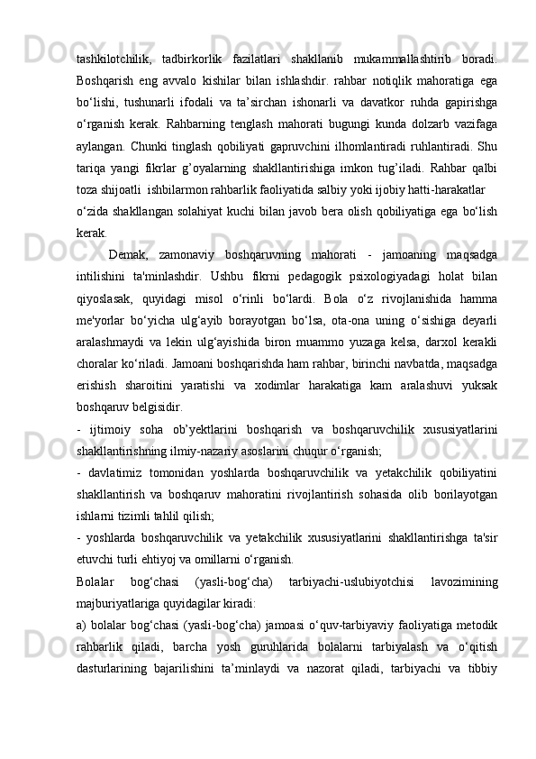 tashkilotchilik,   tadbirkorlik   fazilatlari   shakllanib   mukammallashtirib   boradi.
Boshqarish   eng   avvalo   kishilar   bilan   ishlashdir.   rahbar   notiqlik   mahoratiga   ega
bo‘lishi,   tushunarli   ifodali   va   ta’sirchan   ishonarli   va   davatkor   ruhda   gapirishga
o‘rganish   kerak.   Rahbarning   tenglash   mahorati   bugungi   kunda   dolzarb   vazifaga
aylangan.   Chunki   tinglash   qobiliyati   gapruvchini   ilhomlantiradi   ruhlantiradi.   Shu
tariqa   yangi   fikrlar   g’oyalarning   shakllantirishiga   imkon   tug’iladi.   Rahbar   qalbi
toza shijoatli  ishbilarmon rahbarlik faoliyatida salbiy yoki ijobiy hatti-harakatlar 
o‘zida shakllangan solahiyat  kuchi bilan javob bera olish qobiliyatiga ega bo‘lish
kerak. 
Demak,   zamonaviy   boshqaruvning   mahorati   -   jamoaning   maqsadga
intilishini   ta'minlashdir.   Ushbu   fikrni   pedagogik   psixologiyadagi   holat   bilan
qiyoslasak,   quyidagi   misol   o‘rinli   bo‘lardi.   Bola   o‘z   rivojlanishida   hamma
me'yorlar   bo‘yicha   ulg‘ayib   borayotgan   bo‘lsa,   ota-ona   uning   o‘sishiga   deyarli
aralashmaydi   va   lekin   ulg‘ayishida   biron   muammo   yuzaga   kelsa,   darxol   kerakli
choralar ko‘riladi. Jamoani boshqarishda ham rahbar, birinchi navbatda, maqsadga
erishish   sharoitini   yaratishi   va   xodimlar   harakatiga   kam   aralashuvi   yuksak
boshqaruv belgisidir. 
-   ijtimoiy   soha   ob’yektlarini   boshqarish   va   boshqaruvchilik   xususiyatlarini
shakllantirishning ilmiy-nazariy asoslarini chuqur o‘rganish; 
-   davlatimiz   tomonidan   yoshlarda   boshqaruvchilik   va   yetakchilik   qobiliyatini
shakllantirish   va   boshqaruv   mahoratini   rivojlantirish   sohasida   olib   borilayotgan
ishlarni tizimli tahlil qilish; 
-   yoshlarda   boshqaruvchilik   va   yetakchilik   xususiyatlarini   shakllantirishga   ta'sir
etuvchi turli ehtiyoj va omillarni o‘rganish.
Bolalar   bog‘chasi   (yasli-bog‘cha)   tarbiyachi-uslubiyotchisi   lavozimining
majburiyatlariga quyidagilar kiradi:
a)  bolalar  bog‘chasi  (yasli-bog‘cha)   jamoasi   o‘quv-tarbiyaviy faoliyatiga metodik
rahbarlik   qiladi,   barcha   yosh   guruhlarida   bolalarni   tarbiyalash   va   o‘qitish
dasturlarining   bajarilishini   ta’minlaydi   va   nazorat   qiladi,   tarbiyachi   va   tibbiy 