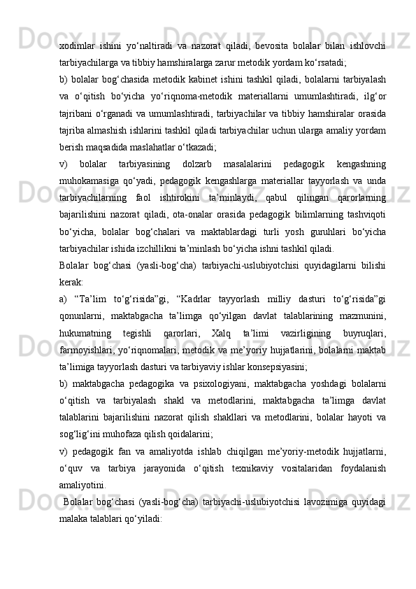 xodimlar   ishini   yo‘naltiradi   va   nazorat   qiladi,   bevosita   bolalar   bilan   ishlovchi
tarbiyachilarga va tibbiy hamshiralarga zarur metodik yordam ko‘rsatadi;
b)   bolalar   bog‘chasida   metodik   kabinet   ishini   tashkil   qiladi,   bolalarni   tarbiyalash
va   o‘qitish   bo‘yicha   yo‘riqnoma-metodik   materiallarni   umumlashtiradi,   ilg‘or
tajribani   o‘rganadi   va umumlashtiradi,  tarbiyachilar   va  tibbiy  hamshiralar  orasida
tajriba almashish ishlarini tashkil qiladi tarbiyachilar uchun ularga amaliy yordam
berish maqsadida maslahatlar o‘tkazadi;
v)   bolalar   tarbiyasining   dolzarb   masalalarini   pedagogik   kengashning
muhokamasiga   qo‘yadi,   pedagogik   kengashlarga   materiallar   tayyorlash   va   unda
tarbiyachilarning   faol   ishtirokini   ta’minlaydi,   qabul   qilingan   qarorlarning
bajarilishini   nazorat   qiladi,   ota-onalar   orasida   pedagogik   bilimlarning   tashviqoti
bo‘yicha,   bolalar   bog‘chalari   va   maktablardagi   turli   yosh   guruhlari   bo‘yicha
tarbiyachilar ishida izchillikni ta’minlash bo‘yicha ishni tashkil qiladi.
Bolalar   bog‘chasi   (yasli-bog‘cha)   tarbiyachi-uslubiyotchisi   quyidagilarni   bilishi
kerak:
a)   “Ta’lim   to‘g‘risida”gi,   “Kadrlar   tayyorlash   milliy   dasturi   to‘g‘risida”gi
qonunlarni,   maktabgacha   ta’limga   qo‘yilgan   davlat   talablarining   mazmunini,
hukumatning   tegishli   qarorlari,   Xalq   ta’limi   vazirligining   buyruqlari,
farmoyishlari,  yo‘riqnomalari,  metodik  va  me’yoriy  hujjatlarini,  bolalarni  maktab
ta’limiga tayyorlash dasturi va tarbiyaviy ishlar konsepsiyasini;
b)   maktabgacha   pedagogika   va   psixologiyani,   maktabgacha   yoshdagi   bolalarni
o‘qitish   va   tarbiyalash   shakl   va   metodlarini,   maktabgacha   ta’limga   davlat
talablarini   bajarilishini   nazorat   qilish   shakllari   va   metodlarini,   bolalar   hayoti   va
sog‘lig‘ini muhofaza qilish qoidalarini;
v)   pedagogik   fan   va   amaliyotda   ishlab   chiqilgan   me’yoriy-metodik   hujjatlarni,
o‘quv   va   tarbiya   jarayonida   o‘qitish   texnikaviy   vositalaridan   foydalanish
amaliyotini.
  Bolalar   bog‘chasi   (yasli-bog‘cha)   tarbiyachi-uslubiyotchisi   lavozimiga   quyidagi
malaka talablari qo‘yiladi: 