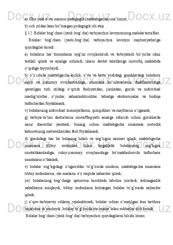 a) Oliy yoki o‘rta maxsus pedagogik (maktabgacha) ma’lumot;
b) uch yildan kam bo‘lmagan pedagogik ish staji.
§ 12. Bolalar bog‘chasi (yasli-bog‘cha) tarbiyachisi lavozimining malaka tasniflari
  Bolalar   bog‘chasi   (yasli-bog‘cha)   tarbiyachisi   lavozim   majburiyatlariga
quyidagilar kiradi:
a)   bolalarni   har   tomonlama   uyg‘un   rivojlantirish   va   tarbiyalash   bo‘yicha   ishni
tashkil   qiladi   va   amalga   oshiradi,   ularni   davlat   talablariga   muvofiq   maktabda
o‘qishga tayyorlaydi;
b)   o‘z   ishida   maktabgacha   kichik,   o‘rta   va   katta   yoshdagi   guruhlardagi   bolalarni
aqliy   va   jismoniy   rivojlantirishga,   muomala   ko‘nikmalarini   shakllantirishga
qaratilgan   turli   xildagi   o‘qitish   faoliyatidan,   jumladan,   guruh   va   individual
mashg‘ulotlar,   o‘yinlar,   sahnalashtirishlar,   tabiatga   ekskursiyalar   va   boshqa
tadbirlardan foydalanadi;
v) bolalarning individual xususiyatlarini, qiziqishlari va mayllarini o‘rganadi;
g)   tarbiya-ta’lim   dasturlarini   muvaffaqiyatli   amalga   oshirish   uchun   guruhlarda
zarur   sharoitlar   yaratadi,   buning   uchun   maktabgacha   muassasa   metodik
kabinetining materiallaridan faol foydalanadi;
d)   guruhdagi   har   bir   bolaning   holati   va   sog‘ligini   nazorat   qiladi,   maktabgacha
muassasa   tibbiy   xodimlari   bilan   birgalikda   bolalarning   sog‘ligini
mustahkamlashga,   ruhiy-jismoniy   rivojlanishiga   ko‘maklashuvchi   tadbirlarni
muntazam o‘tkazadi;
e)   bolalar   sog‘ligidagi   o‘zgarishlar   to‘g‘risida   mudirni,   maktabgacha   muassasa
tibbiy xodimlarini, ota-onalarni o‘z vaqtida xabardor qiladi;
yo)   bolalarning   bog‘chaga   qatnovini   hisoblash   tabelini   yuritadi,   kelmaganlik
sabablarini   aniqlaydi,   tibbiy   xodimlarni   kelmagan   bolalar   to‘g‘risida   xabardor
qiladi;
j)   o‘quv-tarbiyaviy   ishlarni   rejalashtiradi,   bolalar   uchun   o‘rnatilgan   kun   tartibini
bajarishni ta’minlaydi, bolalar to‘g‘risida ota-onalar bilan suhbatlar olib boradi.
 Bolalar bog‘chasi (yasli-bog‘cha) tarbiyachisi quyidagilarni bilishi lozim: