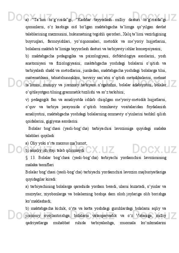 a)   “Ta’lim   to‘g‘risida”gi,   “Kadrlar   tayyorlash   milliy   dasturi   to‘g‘risida”gi
qonunlarni,   o‘z   kasbiga   oid   bo‘lgan   maktabgacha   ta’limga   qo‘yilgan   davlat
talablarining mazmunini, hukumatning tegishli qarorlari, Xalq ta’limi vazirligining
buyruqlari,   farmoyishlari,   yo‘riqnomalari,   metodik   va   me’yoriy   hujjatlarini,
bolalarni maktab ta’limiga tayyorlash dasturi va tarbiyaviy ishlar konsepsiyasini;
b)   maktabgacha   pedagogika   va   psixologiyani,   defektologiya   asoslarini,   yosh
anatomiyasi   va   fiziologiyasini;   maktabgacha   yoshdagi   bolalarni   o‘qitish   va
tarbiyalash shakl va metodlarini, jumladan, maktabgacha yoshdagi bolalarga tilni,
matematikani,   tabiatshunoslikni,   tasviriy   san’atni   o‘qitish   metodikalarini,   mehnat
ta’limini,   musiqiy   va   jismoniy   tarbiyani   o‘rgatishni,   bolalar   adabiyotini,   bolalar
o‘qitilayotgan tilning grammatik tuzilishi va so‘z tarkibini;
v)   pedagogik   fan   va   amaliyotda   ishlab   chiqilgan   me’yoriy-metodik   hujjatlarni,
o‘quv   va   tarbiya   jarayonida   o‘qitish   texnikaviy   vositalaridan   foydalanish
amaliyotini, maktabgacha yoshdagi bolalarning ommaviy o‘yinlarini tashkil qilish
qoidalarini, gigiyena asoslarini.
  Bolalar   bog‘chasi   (yasli-bog‘cha)   tarbiyachisi   lavozimiga   quyidagi   malaka
talablari quyiladi:
a) Oliy yoki o‘rta maxsus ma’lumot;
b) amaliy ish staji talab qilinmaydi.
§   13.   Bolalar   bog‘chasi   (yasli-bog‘cha)   tarbiyachi   yordamchisi   lavozimining
malaka tasniflari
Bolalar bog‘chasi (yasli-bog‘cha) tarbiyachi yordamchisi lavozim majburiyatlariga
quyidagilar kiradi:
a)   tarbiyachining   bolalarga   qarashida   yordam   beradi,   ularni   kuzatadi,   o‘yinlar   va
muzeylar,   xiyobonlarga   va   bolalarning   boshqa   dam   olish   joylariga   olib   borishga
ko‘maklashadi;
b)   maktabgacha   kichik,   o‘rta   va   katta   yoshdagi   guruhlardagi   bolalarni   aqliy   va
jismoniy   rivojlantirishga;   bolalarni   vatanparvarlik   va   o‘z   Vataniga,   milliy
qadriyatlarga   muhabbat   ruhida   tarbiyalashga,   muomala   ko‘nikmalarini 