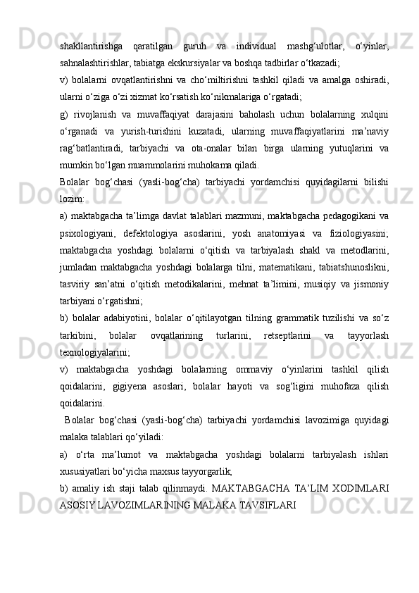 shakllantirishga   qaratilgan   guruh   va   individual   mashg‘ulotlar,   o‘yinlar,
sahnalashtirishlar, tabiatga ekskursiyalar va boshqa tadbirlar o‘tkazadi;
v)   bolalarni   ovqatlantirishni   va   cho‘miltirishni   tashkil   qiladi   va   amalga   oshiradi,
ularni o‘ziga o‘zi xizmat ko‘rsatish ko‘nikmalariga o‘rgatadi;
g)   rivojlanish   va   muvaffaqiyat   darajasini   baholash   uchun   bolalarning   xulqini
o‘rganadi   va   yurish-turishini   kuzatadi,   ularning   muvaffaqiyatlarini   ma’naviy
rag‘batlantiradi,   tarbiyachi   va   ota-onalar   bilan   birga   ularning   yutuqlarini   va
mumkin bo‘lgan muammolarini muhokama qiladi.
Bolalar   bog‘chasi   (yasli-bog‘cha)   tarbiyachi   yordamchisi   quyidagilarni   bilishi
lozim:
a) maktabgacha ta’limga davlat talablari mazmuni, maktabgacha pedagogikani va
psixologiyani,   defektologiya   asoslarini,   yosh   anatomiyasi   va   fiziologiyasini;
maktabgacha   yoshdagi   bolalarni   o‘qitish   va   tarbiyalash   shakl   va   metodlarini,
jumladan   maktabgacha   yoshdagi   bolalarga   tilni,   matematikani,   tabiatshunoslikni,
tasviriy   san’atni   o‘qitish   metodikalarini,   mehnat   ta’limini,   musiqiy   va   jismoniy
tarbiyani o‘rgatishni;
b)   bolalar   adabiyotini,   bolalar   o‘qitilayotgan   tilning   grammatik   tuzilishi   va   so‘z
tarkibini,   bolalar   ovqatlarining   turlarini,   retseptlarini   va   tayyorlash
texnologiyalarini;
v)   maktabgacha   yoshdagi   bolalarning   ommaviy   o‘yinlarini   tashkil   qilish
qoidalarini,   gigiyena   asoslari,   bolalar   hayoti   va   sog‘ligini   muhofaza   qilish
qoidalarini.
  Bolalar   bog‘chasi   (yasli-bog‘cha)   tarbiyachi   yordamchisi   lavozimiga   quyidagi
malaka talablari qo‘yiladi:
a)   o‘rta   ma’lumot   va   maktabgacha   yoshdagi   bolalarni   tarbiyalash   ishlari
xususiyatlari bo‘yicha maxsus tayyorgarlik;
b)   amaliy   ish   staji   talab   qilinmaydi.   MAKTABGACHA   TA’LIM   XODIMLARI
ASOSIY LAVOZIMLARINING MALAKA TAVSIFLARI 