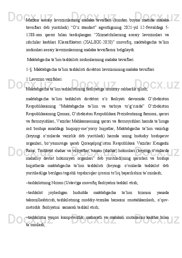 Mazkur   asosiy   lavozimlarning   malaka   tavsiflari   (bundan   buyon   matnda   malaka
tavsiflari   deb   yuritiladi)   “O‘z   standart”   agentligining   2021-yil   12-fevraldagi   5-
1288-son   qarori   bilan   tasdiqlangan   “Xizmatchilarning   asosiy   lavozimlari   va
ishchilar   kasblari   Klassifikatori   (XALIKK-2020)”   muvofiq,   maktabgacha   ta’lim
xodimlari asosiy lavozimlarining malaka tavsiflarini belgilaydi.
  Maktabgacha ta’lim tashkiloti xodimlarining malaka tavsiflari
1-§. Maktabgacha ta’lim tashkiloti direktori lavozimining malaka tavsiflari
1.Lavozim vazifalari:
Maktabgacha ta’lim tashkilotining faoliyatiga umumiy rahbarlik qilish;
maktabgacha   ta’lim   tashkiloti   direktori   o‘z   faoliyati   davomida   O‘zbekiston
Respublikasining   “Maktabgacha   ta’lim   va   tarbiya   to‘g‘risida”   O‘zbekiston
Respublikasining Qonuni, O‘zbekiston Respublikasi Prezidentining farmoni, qarori
va farmoyishlari, Vazirlar Mahkamasining qarori va farmoyishlari hamda ta’limga
oid   boshqa   amaldagi   huquqiy-me’yoriy   hujjatlar,   Maktabgacha   ta’lim   vazirligi
(keyingi   o‘rinlarda   vazirlik   deb   yuritiladi)   hamda   uning   hududiy   boshqaruv
organlari,   bo‘ysunuviga   qarab   Qoraqalpog‘iston   Respublikasi   Vazirlar   Kengashi
Raisi, Toshkent shahar va viloyatlar, tuman (shahar) hokimlari (keyingi o‘rinlarda
mahalliy   davlat   hokimiyati   organlari”   deb   yuritiladi)ning   qarorlari   va   boshqa
hujjatlarda   maktabgacha   ta’lim   tashkiloti   (keyingi   o‘rinlarda   tashkilot   deb
yuritiladi)ga berilgan tegishli topshiriqlar ijrosini to‘liq bajarilishini ta’minlash;
–tashkilotning Nizom (Ustav)ga muvofiq faoliyatini tashkil etish;
–tashkilot   joylashgan   hududda   maktabgacha   ta’lim   tizimini   yanada
takomillashtirish, tashkilotning  moddiy-texnika  bazasini  mustahkamlash,  o‘quv-
metodik  faoliyatini  samarali tashkil etish; 
–tashkilotni   yuqori   kompetentlik,   mahoratli   va   malakali   mutaxassis   kadrlar   bilan
ta’minlash; 