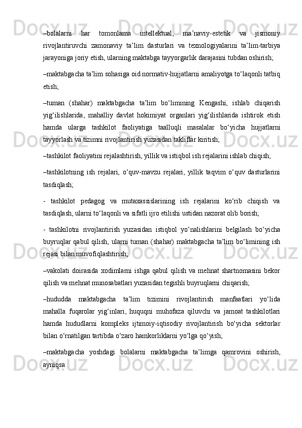 –bolalarni   har   tomonlama   intellektual,   ma’naviy-estetik   va   jismoniy
rivojlantiruvchi   zamonaviy   ta’lim   dasturlari   va   texnologiyalarini   ta’lim-tarbiya
jarayoniga joriy etish, ularning maktabga tayyorgarlik darajasini tubdan oshirish;
–maktabgacha ta’lim sohasiga oid normativ-hujjatlarni amaliyotga to‘laqonli tatbiq
etish;
–tuman   (shahar)   maktabgacha   ta’lim   bo‘limining   Kengashi,   ishlab   chiqarish
yig‘ilishlarida,   mahalliy   davlat   hokimiyat   organlari   yig‘ilishlarida   ishtirok   etish
hamda   ularga   tashkilot   faoliyatiga   taalluqli   masalalar   bo‘yicha   hujjatlarni
tayyorlash va tizimni rivojlantirish yuzasidan takliflar kiritish;
–tashkilot faoliyatini rejalashtirish, yillik va istiqbol ish rejalarini ishlab chiqish;
–tashkilotning   ish   rejalari,   o‘quv-mavzu   rejalari,   yillik   taqvim   o‘quv   dasturlarini
tasdiqlash;
-     tashkilot     pedagog     va     mutaxassislarining     ish     rejalarini     ko‘rib     chiqish     va
tasdiqlash, ularni to‘laqonli va sifatli ijro etilishi ustidan nazorat olib borish;
-   tashkilotni   rivojlantirish   yuzasidan   istiqbol   yo‘nalishlarini   belgilash   bo‘yicha
buyruqlar  qabul  qilish, ularni  tuman (shahar)  maktabgacha ta’lim  bo‘limining ish
rejasi bilan muvofiqlashtirish;
–vakolati   doirasida   xodimlarni   ishga   qabul   qilish   va   mehnat   shartnomasini   bekor
qilish va mehnat munosabatlari yuzasidan tegishli buyruqlarni chiqarish;
–hududda     maktabgacha     ta’lim     tizimini     rivojlantirish     manfaatlari     yo‘lida
mahalla   fuqarolar   yig‘inlari,   huquqni   muhofaza   qiluvchi   va   jamoat   tashkilotlari
hamda   hududlarni   kompleks   ijtimoiy-iqtisodiy   rivojlantirish   bo‘yicha   sektorlar
bilan o‘rnatilgan tartibda o‘zaro hamkorliklarni yo‘lga qo‘yish;
–maktabgacha     yoshdagi     bolalarni     maktabgacha     ta’limga    qamrovini     oshirish,
ayniqsa 