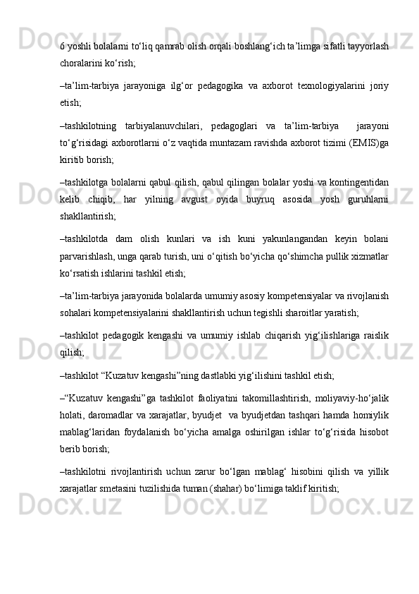 6 yoshli bolalarni to‘liq qamrab olish orqali boshlang‘ich ta’limga sifatli tayyorlash
choralarini ko‘rish;
–ta’lim-tarbiya   jarayoniga   ilg‘or   pedagogika   va   axborot   texnologiyalarini   joriy
etish;
–tashkilotning   tarbiyalanuvchilari,   pedagoglari   va   ta’lim-tarbiya     jarayoni
to‘g‘risidagi axborotlarni o‘z vaqtida muntazam ravishda axborot tizimi (EMIS)ga
kiritib borish;
–tashkilotga bolalarni qabul qilish, qabul qilingan bolalar yoshi va kontingentidan
kelib   chiqib,   har   yilning   avgust   oyida   buyruq   asosida   yosh   guruhlarni
shakllantirish;
–tashkilotda   dam   olish   kunlari   va   ish   kuni   yakunlangandan   keyin   bolani
parvarishlash, unga qarab turish, uni o‘qitish bo‘yicha qo‘shimcha pullik xizmatlar
ko‘rsatish ishlarini tashkil etish;
–ta’lim-tarbiya jarayonida bolalarda umumiy asosiy kompetensiyalar va rivojlanish
sohalari kompetensiyalarini shakllantirish uchun tegishli sharoitlar yaratish;
–tashkilot   pedagogik   kengashi   va   umumiy   ishlab   chiqarish   yig‘ilishlariga   raislik
qilish;
–tashkilot “Kuzatuv kengashi”ning dastlabki yig‘ilishini tashkil etish;
–“Kuzatuv   kengashi”ga   tashkilot   faoliyatini   takomillashtirish,   moliyaviy-ho‘jalik
holati, daromadlar  va xarajatlar, byudjet    va byudjetdan tashqari  hamda homiylik
mablag‘laridan   foydalanish   bo‘yicha   amalga   oshirilgan   ishlar   to‘g‘risida   hisobot
berib borish;
–tashkilotni   rivojlantirish   uchun   zarur   bo‘lgan   mablag‘   hisobini   qilish   va   yillik
xarajatlar smetasini tuzilishida tuman (shahar) bo‘limiga taklif kiritish; 