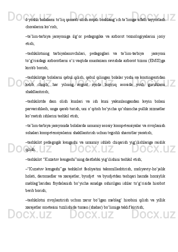 6 yoshli bolalarni to‘liq qamrab olish orqali boshlang‘ich ta’limga sifatli tayyorlash
choralarini ko‘rish;
–ta’lim-tarbiya   jarayoniga   ilg‘or   pedagogika   va   axborot   texnologiyalarini   joriy
etish;
–tashkilotning   tarbiyalanuvchilari,   pedagoglari   va   ta’lim-tarbiya     jarayoni
to‘g‘risidagi axborotlarni o‘z vaqtida muntazam ravishda axborot tizimi (EMIS)ga
kiritib borish;
–tashkilotga bolalarni qabul qilish, qabul qilingan bolalar yoshi va kontingentidan
kelib   chiqib,   har   yilning   avgust   oyida   buyruq   asosida   yosh   guruhlarni
shakllantirish;
–tashkilotda   dam   olish   kunlari   va   ish   kuni   yakunlangandan   keyin   bolani
parvarishlash, unga qarab turish, uni o‘qitish bo‘yicha qo‘shimcha pullik xizmatlar
ko‘rsatish ishlarini tashkil etish;
–ta’lim-tarbiya jarayonida bolalarda umumiy asosiy kompetensiyalar va rivojlanish
sohalari kompetensiyalarini shakllantirish uchun tegishli sharoitlar yaratish;
–tashkilot   pedagogik   kengashi   va   umumiy   ishlab   chiqarish   yig‘ilishlariga   raislik
qilish;
–tashkilot “Kuzatuv kengashi”ning dastlabki yig‘ilishini tashkil etish;
–“Kuzatuv   kengashi”ga   tashkilot   faoliyatini   takomillashtirish,   moliyaviy-ho‘jalik
holati, daromadlar  va xarajatlar, byudjet    va byudjetdan tashqari  hamda homiylik
mablag‘laridan   foydalanish   bo‘yicha   amalga   oshirilgan   ishlar   to‘g‘risida   hisobot
berib borish;
–tashkilotni   rivojlantirish   uchun   zarur   bo‘lgan   mablag‘   hisobini   qilish   va   yillik
xarajatlar smetasini tuzilishida tuman (shahar) bo‘limiga taklif kiritish;