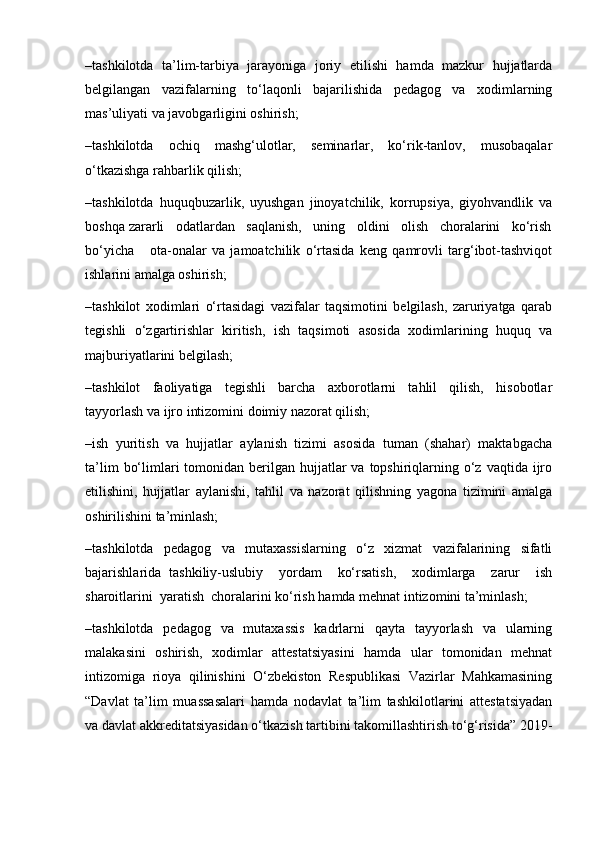 –tashkilotda   ta’lim-tarbiya   jarayoniga   joriy   etilishi   hamda   mazkur   hujjatlarda
belgilangan   vazifalarning   to‘laqonli   bajarilishida   pedagog   va   xodimlarning
mas’uliyati va javobgarligini oshirish;
–tashkilotda   ochiq   mashg‘ulotlar,   seminarlar,   ko‘rik-tanlov,   musobaqalar
o‘tkazishga rahbarlik qilish; 
–tashkilotda   huquqbuzarlik,   uyushgan   jinoyatchilik,   korrupsiya,   giyohvandlik   va
boshqa zararli   odatlardan   saqlanish,   uning   oldini   olish   choralarini   ko‘rish
bo‘yicha       ota-onalar   va   jamoatchilik   o‘rtasida   keng   qamrovli   targ‘ibot-tashviqot
ishlarini amalga oshirish;
–tashkilot   xodimlari   o‘rtasidagi   vazifalar   taqsimotini   belgilash,   zaruriyatga   qarab
tegishli   o‘zgartirishlar   kiritish,   ish   taqsimoti   asosida   xodimlarining   huquq   va
majburiyatlarini belgilash;
–tashkilot   faoliyatiga   tegishli   barcha   axborotlarni   tahlil   qilish,   hisobotlar
tayyorlash va ijro intizomini doimiy nazorat qilish;
–ish   yuritish   va   hujjatlar   aylanish   tizimi   asosida   tuman   (shahar)   maktabgacha
ta’lim   bo‘limlari  tomonidan  berilgan  hujjatlar   va  topshiriqlarning o‘z  vaqtida ijro
etilishini,   hujjatlar   aylanishi,   tahlil   va   nazorat   qilishning   yagona   tizimini   amalga
oshirilishini ta’minlash;
–tashkilotda   pedagog   va   mutaxassislarning   o‘z   xizmat   vazifalarining   sifatli
bajarishlarida   tashkiliy-uslubiy     yordam     ko‘rsatish,     xodimlarga     zarur     ish
sharoitlarini  yaratish  choralarini ko‘rish hamda mehnat intizomini ta’minlash;
–tashkilotda   pedagog   va   mutaxassis   kadrlarni   qayta   tayyorlash   va   ularning
malakasini   oshirish,   xodimlar   attestatsiyasini   hamda   ular   tomonidan   mehnat
intizomiga   rioya   qilinishini   O‘zbekiston   Respublikasi   Vazirlar   Mahkamasining
“Davlat   ta’lim   muassasalari   hamda   nodavlat   ta’lim   tashkilotlarini   attestatsiyadan
va davlat akkreditatsiyasidan o‘tkazish tartibini takomillashtirish to‘g‘risida” 2019- 