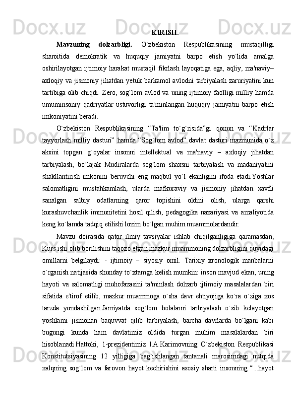 KIRISH.
Mavzuning   dolzarbligi.   O`zbekiston   Respublikasining   mustaqilligi
sharoitida   demokratik   va   huquqiy   jamiyatni   barpo   etish   yo`lida   amalga
oshirilayotgan  ijtimoiy  harakat   mustaqil   fikrlash   layoqatiga   ega,  aqliy,   ma'naviy–
axloqiy  va   jismoniy   jihatdan   yetuk   barkamol   avlodni   tarbiyalash   zaruriyatini   kun
tartibiga olib chiqdi. Zero, sog`lom  avlod va uning ijtimoiy faolligi  milliy hamda
umuminsoniy   qadriyatlar   ustuvorligi   ta'minlangan   huquqiy   jamiyatni   barpo   etish
imkoniyatini beradi. 
O`zbekiston   Respublikasining   “Ta'lim   to`g`risida”gi   qonun   va   “Kadrlar
tayyorlash   milliy   dasturi”   hamda   “Sog`lom   avlod”   davlat   dasturi   mazmunida   o`z
aksini   topgan   g`oyalar   insonni   intellektual   va   ma'naviy   –   axloqiy   jihatdan
tarbiyalash,   bo’lajak   Mudiralarda   sog`lom   shaxsni   tarbiyalash   va   madaniyatini
shakllantirish   imkonini   beruvchi   eng   maqbul   yo`l   ekanligini   ifoda   etadi.Yoshlar
salomatligini   mustahkamlash,   ularda   mafkuraviy   va   jismoniy   jihatdan   xavfli
sanalgan   salbiy   odatlarning   qaror   topishini   oldini   olish,   ularga   qarshi
kurashuvchanlik   immunitetini   hosil   qilish,   pedagogika   nazariyasi   va   amaliyotida
keng ko`lamda tadqiq etilishi lozim bo`lgan muhim muammolardandir. 
Mavzu   doirasida   qator   ilmiy   tavsiyalar   ishlab   chiqilganligiga   qaramasdan,
Kurs ishi olib borilishini taqozo etgan mazkur muammoning dolzarbligini quyidagi
omillarni   belgilaydi:   -   ijtimoiy   –   siyosiy   omil.   Tarixiy   xronologik   manbalarni
o`rganish natijasida shunday to`xtamga kelish mumkin: inson mavjud ekan, uning
hayoti   va   salomatligi   muhofazasini   ta'minlash   dolzarb   ijtimoiy   masalalardan   biri
sifatida   e'tirof   etilib,   mazkur   muammoga   o`sha   davr   ehtiyojiga   ko`ra   o`ziga   xos
tarzda   yondashilgan.Jamiyatda   sog`lom   bolalarni   tarbiyalash   o`sib   kelayotgan
yoshlarni   jismonan   baquvvat   qilib   tarbiyalash,   barcha   davrlarda   bo`lgani   kabi
bugungi   kunda   ham   davlatimiz   oldida   turgan   muhim   masalalardan   biri
hisoblanadi.Hattoki,   1-prezidentimiz   I.A.Karimovning   O`zbekiston   Respublikasi
Konstitutsiyasining   12   yilligiga   bag`ishlangan   tantanali   marosimdagi   nutqida
xalqning   sog`lom   va   farovon   hayot   kechirishini   asosiy   sharti   insonning   “...hayot 