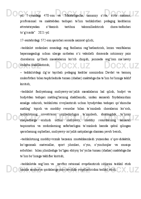 yil   7-iyundagi   470-son   va   “Maktabgacha,   umumiy   o‘rta,   o‘rta   maxsus,
professional   va   maktabdan   tashqari   ta’lim   tashkilotlari   pedagog   kadrlarini
attestatsiyadan       o‘tkazish       tartibini       takomillashtirish       chora-tadbirlari
to‘g‘risida”   2021-yil
17-sentabrdagi 572-son qarorlari asosida nazorat qilish;
–tashkilot   xodimlari   orasidagi   eng   faollarini   rag‘batlantirish,   lozim   vazifalarini
bajarmaganligi   uchun   ularga   nisbatan   o‘z   vakolatli   doirasida   intizomiy   jazo
choralarini   qo‘llash   masalalarini   ko‘rib   chiqish,   jamoada   sog‘lom   ma’naviy
muhitni shakllantirish;
–   tashkilotdagi   ilg‘or   tajribali   pedagog   kadrlar   nomzodini   Davlat   va   tarmoq
mukofotlari bilan taqdirlashida tuman (shahar) maktabgacha ta’lim bo‘limiga taklif
kiritish;
–tashkilot   faoliyatining   moliyaviy-xo‘jalik   masalalarini   hal   qilish,   budjet   va
budjetdan   tashqari   mablag‘larning   shakllanishi,   undan   samarali   foydalanishini
amalga   oshirish,   tashkilotni   rivojlantirish   uchun   byudjetdan   tashqari   qo‘shimcha
mablag‘   topish   va   moddiy   resurslar   bilan   ta’minlash   choralarini   ko‘rish,
tashkilotning   investitsion   jozibadorligini   ta’minlash,   shuningdek,   ta’limiy
maqsadlarga     erishish     uchun     moliyaviy,     moddiy     resurslarning     samarali
taqsimotini   va   xodimlarning   safarbarligini   ta’minlash   hamda   qabul   qilingan
qarorlarning oqibatlari, moliyaviy-xo‘jalik natijalariga shaxsan javob berish;
–tashkilotning   moddiy-texnik   bazasini   mustahkamlash   yuzasidan   o‘quv-didaktik,
ko‘rgazmali     materiallar,     sport     jihozlari,     o‘yin,     o‘yinchoqlar     va     musiqa
asboblari   bilan jihozlashga bo‘lgan ehtiyoj bo‘yicha tuman (shahar) maktabgacha
ta’lim bo‘limiga takliflar kiritish;
–tashkilotda   sog‘lom   va     xavfsiz   ratsional   ovqatlantirish   ishlarini   tashkil   etish
hamda sanitariya qoidalariga mos ravishda ovqatlantirishni tashkil etish; 