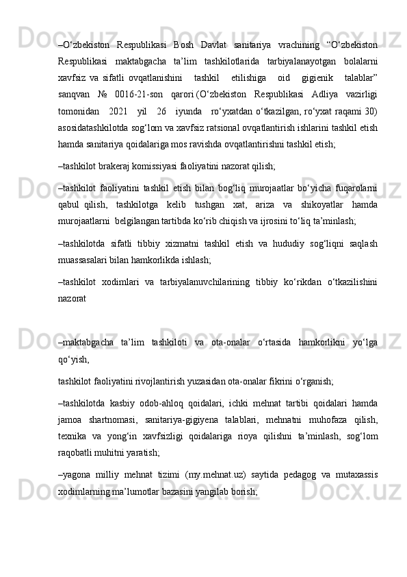 –O‘zbekiston     Respublikasi     Bosh     Davlat     sanitariya     vrachining     “O‘zbekiston
Respublikasi   maktabgacha   ta’lim   tashkilotlarida   tarbiyalanayotgan   bolalarni
xavfsiz   va   sifatli   ovqatlanishini       tashkil       etilishiga       oid       gigienik       talablar”
sanqvan   №   0016-21-son   qarori (O‘zbekiston   Respublikasi   Adliya   vazirligi
tomonidan     2021     yil     26     iyunda     ro‘yxatdan o‘tkazilgan, ro‘yxat raqami 30)
asosidatashkilotda sog‘lom va xavfsiz ratsional ovqatlantirish ishlarini tashkil etish
hamda sanitariya qoidalariga mos ravishda ovqatlantirishni tashkil etish;
–tashkilot brakeraj komissiyasi faoliyatini nazorat qilish;
–tashkilot   faoliyatini   tashkil   etish   bilan   bog‘liq   murojaatlar   bo‘yicha   fuqarolarni
qabul   qilish,     tashkilotga     kelib     tushgan     xat,     ariza     va     shikoyatlar     hamda
murojaatlarni  belgilangan tartibda ko‘rib chiqish va ijrosini to‘liq ta’minlash;
–tashkilotda   sifatli   tibbiy   xizmatni   tashkil   etish   va   hududiy   sog‘liqni   saqlash
muassasalari bilan hamkorlikda ishlash; 
–tashkilot   xodimlari   va   tarbiyalanuvchilarining   tibbiy   ko‘rikdan   o‘tkazilishini
nazorat
–maktabgacha     ta’lim     tashkiloti     va     ota-onalar     o‘rtasida     hamkorlikni     yo‘lga
qo‘yish, 
tashkilot faoliyatini rivojlantirish yuzasidan ota-onalar fikrini o‘rganish;
–tashkilotda   kasbiy   odob-ahloq   qoidalari,   ichki   mehnat   tartibi   qoidalari   hamda
jamoa   shartnomasi,   sanitariya-gigiyena   talablari,   mehnatni   muhofaza   qilish,
texnika   va   yong‘in   xavfsizligi   qoidalariga   rioya   qilishni   ta’minlash,   sog‘lom
raqobatli muhitni yaratish;
–yagona   milliy   mehnat   tizimi   (my.mehnat.uz)   saytida   pedagog   va   mutaxassis
xodimlarning ma’lumotlar bazasini yangilab borish; 