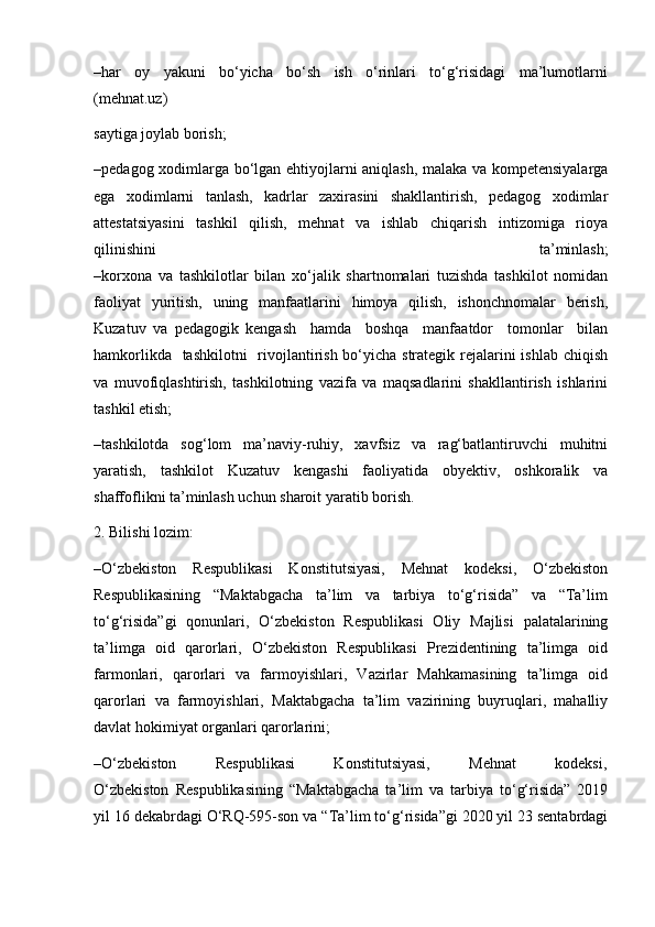 –har     oy     yakuni     bo‘yicha     bo‘sh     ish     o‘rinlari     to‘g‘risidagi     ma’lumotlarni
(mehnat.uz)
saytiga joylab borish;
–pedagog xodimlarga bo‘lgan ehtiyojlarni aniqlash, malaka va kompetensiyalarga
ega   xodimlarni   tanlash,   kadrlar   zaxirasini   shakllantirish,   pedagog   xodimlar
attestatsiyasini   tashkil   qilish,   mehnat   va   ishlab   chiqarish   intizomiga   rioya
qilinishini   ta’minlash;
–korxona   va   tashkilotlar   bilan   xo‘jalik   shartnomalari   tuzishda   tashkilot   nomidan
faoliyat   yuritish,   uning   manfaatlarini   himoya   qilish,   ishonchnomalar   berish,
Kuzatuv   va   pedagogik   kengash     hamda     boshqa     manfaatdor     tomonlar     bilan
hamkorlikda   tashkilotni    rivojlantirish bo‘yicha strategik rejalarini ishlab chiqish
va   muvofiqlashtirish,   tashkilotning   vazifa   va   maqsadlarini   shakllantirish   ishlarini
tashkil etish;
–tashkilotda   sog‘lom   ma’naviy-ruhiy,   xavfsiz   va   rag‘batlantiruvchi   muhitni
yaratish,   tashkilot   Kuzatuv   kengashi   faoliyatida   obyektiv,   oshkoralik   va
shaffoflikni ta’minlash uchun sharoit yaratib borish.
2. Bilishi lozim:
–O‘zbekiston   Respublikasi   Konstitutsiyasi,   Mehnat   kodeksi,   O‘zbekiston
Respublikasining   “Maktabgacha   ta’lim   va   tarbiya   to‘g‘risida”   va   “Ta’lim
to‘g‘risida”gi   qonunlari,   O‘zbekiston   Respublikasi   Oliy   Majlisi   palatalarining
ta’limga   oid   qarorlari,   O‘zbekiston   Respublikasi   Prezidentining   ta’limga   oid
farmonlari,   qarorlari   va   farmoyishlari,   Vazirlar   Mahkamasining   ta’limga   oid
qarorlari   va   farmoyishlari,   Maktabgacha   ta’lim   vazirining   buyruqlari,   mahalliy
davlat hokimiyat organlari qarorlarini;
–O‘zbekiston             Respublikasi             Konstitutsiyasi,             Mehnat             kodeksi,
O‘zbekiston   Respublikasining   “Maktabgacha   ta’lim   va   tarbiya   to‘g‘risida”   2019
yil 16 dekabrdagi O‘RQ-595-son va “Ta’lim to‘g‘risida”gi 2020 yil 23 sentabrdagi 