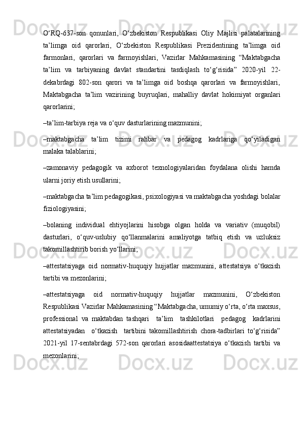 O‘RQ-637-son   qonunlari,   O‘zbekiston   Respublikasi   Oliy   Majlisi   palatalarining
ta’limga   oid   qarorlari,   O‘zbekiston   Respublikasi   Prezidentining   ta’limga   oid
farmonlari,   qarorlari   va   farmoyishlari,   Vazirlar   Mahkamasining   “Maktabgacha
ta’lim   va   tarbiyaning   davlat   standartini   tasdiqlash   to‘g‘risida”   2020-yil   22-
dekabrdagi  802-son  qarori  va  ta’limga  oid  boshqa  qarorlari  va  farmoyishlari,
Maktabgacha   ta’lim   vazirining   buyruqlari,   mahalliy   davlat   hokimiyat   organlari
qarorlarini;
–ta’lim-tarbiya reja va o‘quv dasturlarining mazmunini;
–maktabgacha     ta’lim     tizimi     rahbar     va     pedagog     kadrlariga     qo‘yiladigan
malaka talablarini;
–zamonaviy   pedagogik   va   axborot   texnologiyalaridan   foydalana   olishi   hamda
ularni joriy etish usullarini;
–maktabgacha ta’lim pedagogikasi, psixologiyasi va maktabgacha yoshdagi bolalar
fiziologiyasini;
–bolaning   individual   ehtiyojlarini   hisobga   olgan   holda   va   variativ   (muqobil)
dasturlari,   o‘quv-uslubiy   qo‘llanmalarini   amaliyotga   tatbiq   etish   va   uzluksiz
takomillashtirib borish yo‘llarini;
–attestatsiyaga   oid   normativ-huquqiy   hujjatlar   mazmunini,   attestatsiya   o‘tkazish
tartibi va mezonlarini; 
–attestatsiyaga   oid   normativ-huquqiy   hujjatlar   mazmunini,   O‘zbekiston
Respublikasi Vazirlar Mahkamasining “Maktabgacha, umumiy o‘rta, o‘rta maxsus,
professional   va   maktabdan   tashqari     ta’lim     tashkilotlari     pedagog     kadrlarini
attestatsiyadan     o‘tkazish     tartibini   takomillashtirish   chora-tadbirlari   to‘g‘risida”
2021-yil   17-sentabrdagi   572-son   qarorlari   asosidaattestatsiya   o‘tkazish   tartibi   va
mezonlarini; 