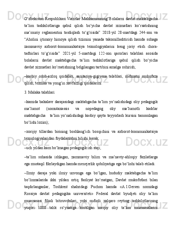 O‘zbekiston  Respublikasi  Vazirlar  Mahkamasining“Bolalarni  davlat maktabgacha
ta’lim   tashkilotlariga   qabul   qilish   bo‘yicha   davlat   xizmatlari   ko‘rsatishning
ma’muriy   reglamentini   tasdiqlash   to‘g‘risida”   2018-yil   28-martdagi   244-son   va
“Aholini   ijtimoiy   himoya   qilish   tizimini   yanada   takomillashtirish   hamda   sohaga
zamonaviy   axborot-kommunikatsiya   texnologiyalarini   keng   joriy   etish   chora-
tadbirlari   to‘g‘risida”   2021-yil   5-martdagi   122-son   qarorlari   talablari   asosida
bolalarni     davlat     maktabgacha     ta’lim     tashkilotlariga     qabul     qilish     bo‘yicha
davlat xizmatlari ko‘rsatishning belgilangan tartibini amalga oshirish;
–kasbiy   odob-axloq   qoidalari,   sanitariya-gigiyena   talablari,   mehnatni   muhofaza
qilish, texnika va yong‘in xavfsizligi qoidalarini.
3. Malaka talablari:
–kamida   bakalavr   darajasidagi   maktabgacha   ta’lim   yo‘nalishidagi   oliy   pedagogik
ma’lumot       (nomutaxassis       va       nopedagog       oliy       ma’lumotli       kadrlar
maktabgacha       ta’lim   yo‘nalishidagi   kasbiy   qayta   tayyorlash   kursini   tamomlagan
bo‘lishi lozim);
–xorijiy   tillardan   birining   boshlang‘ich   bosqichini   va   axborot-kommunikatsiya
texnologiyalaridan foydalanishni bilishi kerak;
–uch yildan kam bo‘lmagan pedagogik ish staji;
–ta’lim   sohasida   ishlagan,   zamonaviy   bilim   va   ma’naviy-ahloqiy   fazilatlarga
ega mustaqil fikrlaydigan hamda menejerlik qobiliyatiga ega bo‘lishi talab etiladi.
–Ilmiy   daraja   yoki   ilmiy   unvonga   ega   bo‘lgan,   hududiy   maktabgacha   ta’lim
bo‘linmalarida   ikki   yildan   ortiq   faoliyat   ko‘rsatgan,   Davlat   mukofotlari   bilan
taqdirlanganlar,   Toshkent   shahridagi   Puchon   hamda   «A.I.Gersen   nomidagi
Rossiya   davlat   pedagogika   universiteti»   Federal   davlat   byudjeti   oliy   ta’lim
muassasasi   filiali   bitiruvchilari,   yoki   nufuzli   xalqaro   reyting   tashkilotlarining
yuqori   1000   talik   ro‘yxatiga   kiritilgan   xorijiy   oliy   ta’lim   muassasalarini 