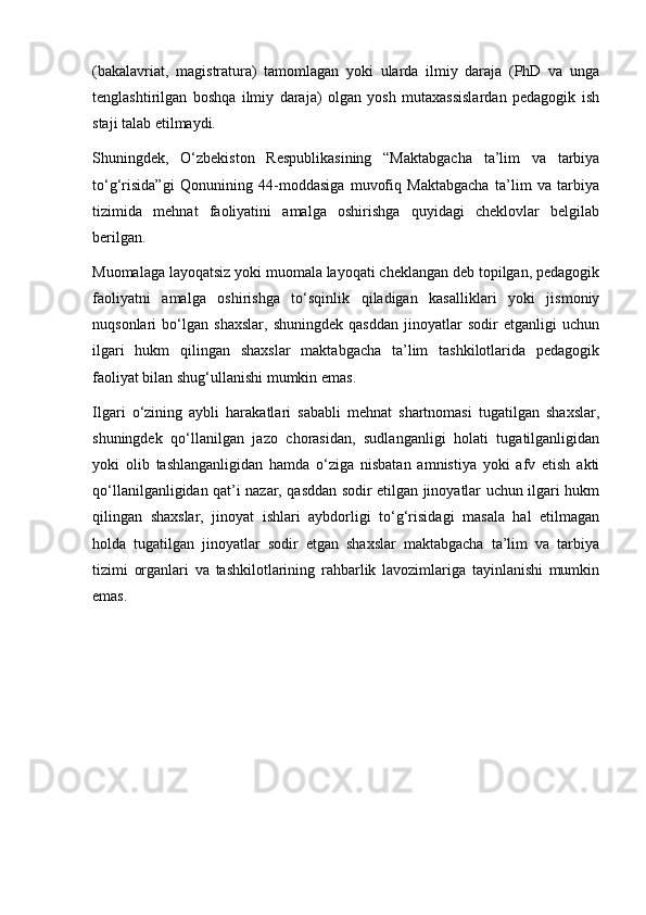 (bakalavriat,   magistratura)   tamomlagan   yoki   ularda   ilmiy   daraja   (PhD   va   unga
tenglashtirilgan   boshqa   ilmiy   daraja)   olgan   yosh   mutaxassislardan   pedagogik   ish
staji talab etilmaydi.
Shuningdek,   O‘zbekiston   Respublikasining   “Maktabgacha   ta’lim   va   tarbiya
to‘g‘risida”gi   Qonunining   44-moddasiga   muvofiq   Maktabgacha   ta’lim   va   tarbiya
tizimida   mehnat   faoliyatini   amalga   oshirishga   quyidagi   cheklovlar   belgilab
berilgan.
Muomalaga layoqatsiz yoki muomala layoqati cheklangan deb topilgan, pedagogik
faoliyatni   amalga   oshirishga   to‘sqinlik   qiladigan   kasalliklari   yoki   jismoniy
nuqsonlari   bo‘lgan   shaxslar,   shuningdek   qasddan   jinoyatlar   sodir   etganligi   uchun
ilgari   hukm   qilingan   shaxslar   maktabgacha   ta’lim   tashkilotlarida   pedagogik
faoliyat bilan shug‘ullanishi mumkin emas.
Ilgari   o‘zining   aybli   harakatlari   sababli   mehnat   shartnomasi   tugatilgan   shaxslar,
shuningdek   qo‘llanilgan   jazo   chorasidan,   sudlanganligi   holati   tugatilganligidan
yoki   olib   tashlanganligidan   hamda   o‘ziga   nisbatan   amnistiya   yoki   afv   etish   akti
qo‘llanilganligidan qat’i nazar, qasddan sodir etilgan jinoyatlar uchun ilgari hukm
qilingan   shaxslar,   jinoyat   ishlari   aybdorligi   to‘g‘risidagi   masala   hal   etilmagan
holda   tugatilgan   jinoyatlar   sodir   etgan   shaxslar   maktabgacha   ta’lim   va   tarbiya
tizimi   organlari   va   tashkilotlarining   rahbarlik   lavozimlariga   tayinlanishi   mumkin
emas. 