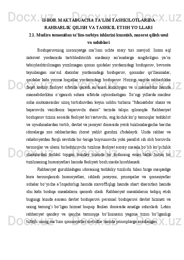 II-BOB.   MAKTABGACHA TA’LIM TASHKILOTLARIDA
RAHBARLIK QILISH VA TASHKIL ETISH YO`LLARI
2.1.   Mudira tomonidan ta’lim-tarbiya ishlarini kuzatish, nazorat qilish usul
va uslublari
Boshqaruvning   insoniyatga   ma’lum   uchta   sosiy   turi   mavjud.   Inson   aql
zakovat   yordamida   tartiblashtirilib   madaniy   an’analarga   singdirilgan   ya’ni
tabiiylashtirilmagan   yozilmagan   qonun   qoidalar   yordamidagi   boshqaruv,   bevosita
tayinlangan   ma’sul   shaxslar   yordamidagi   boshqaruv,   qonunlar   qo‘llanmalar,
qoidalar kabi yozma hujjatlar yordamidagi boshqaruv. Hozirgi vaqtda rahbarlikka
faqat   kasbiy   faoliyat   sifatida   qarash   an’anasi   kucahygan   va   u   mansabdor   hamda
mansabdorlikni   o‘rganish   sohasi   sifatida   iqtisoslashgan.   So‘ngi   yillarda   mazkur
soha   mutaxassislar   uzoq   tortishuvdan   keyin   ushbu   turlarni   “Mansabdor   shaxs   va
bajaruvchi   vazifasini   bajaruvchi   shaxs”   tarzida   talqin   qilmoqda.   Rahbariyat
boshqaruv tizimi asosida faoliyat ko‘rsatuvchi, eng kichik ko‘p tarmoqlar tashkilot
va uyushmalardan tortib, davlat va jamiyat doirasida yerik tuzilmalargacha barcha
idoralarga   xos   rahbarlardan   iborat   yahlit   guruhni   ifodalaydi.   Unda   rahbar   va
rahabriyatdan farqli ravshda bir-biriga buysunuvchi yoki parallel ish olib boruvchi
tarmoqlar va ularni birlashtiruvchi tuzilma faoliyat asosiy masala bo‘lib ko‘pchilik
shaxslardan   tashkil   topgan   bunday   tizimda   bir   kishining   emas   balki   butun   bir
tuzilmaning hususiyatlari hamda faoliyati bosh masla hisoblanadi. 
Rahbariyat   guruhlashgan   idoraning   tashkiliy   tuzilishi   bilan   birga   maqsadga
kura   tarmoqlanish   hususiyatlari,   ishlash   jarayoni,   prinsipalar   va   qonuniyatlar
sohalar  bo‘yicha a’loqadorligi  hamda muvoffiqligi  hamda shart  sharoitlari  hamda
shu   kabi   boshqa   masalalarni   qamrab   oladi.   Rahbariyat   masalalarini   tadqiq   etish
bugungi   kunda   asosan   davlat   boshqaruvi   personal   boshqaruvi   davlat   hizmati   va
uning   tarmog’i   bo‘lgan   hizmat   huquqi   fanlari   doirasida   amalga   oshiriladi.   Lekin
rahbariyat   qanday   va   qancha   tarmoqqa   bo‘linmasin   yagona   tizim   bo‘lganligi
tufayli uning ma’lum qonuniyatlar metodlar hamda prinsiplarga asoslangan  