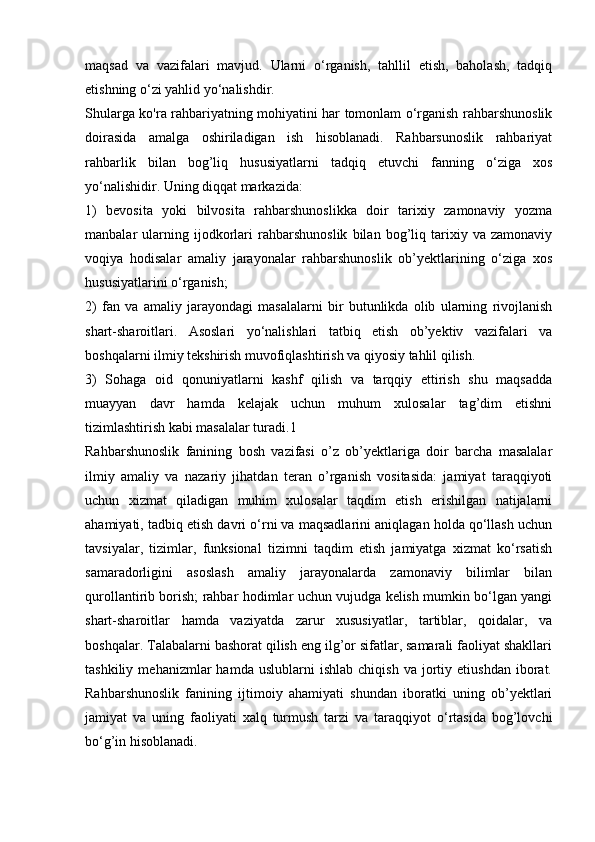 maqsad   va   vazifalari   mavjud.   Ularni   o‘rganish,   tahllil   etish,   baholash,   tadqiq
etishning o‘zi yahlid yo‘nalishdir. 
Shularga ko'ra rahbariyatning mohiyatini har tomonlam o‘rganish rahbarshunoslik
doirasida   amalga   oshiriladigan   ish   hisoblanadi.   Rahbarsunoslik   rahbariyat
rahbarlik   bilan   bog’liq   hususiyatlarni   tadqiq   etuvchi   fanning   o‘ziga   xos
yo‘nalishidir. Uning diqqat markazida: 
1)   bevosita   yoki   bilvosita   rahbarshunoslikka   doir   tarixiy   zamonaviy   yozma
manbalar   ularning   ijodkorlari   rahbarshunoslik   bilan   bog’liq   tarixiy   va   zamonaviy
voqiya   hodisalar   amaliy   jarayonalar   rahbarshunoslik   ob’yektlarining   o‘ziga   xos
hususiyatlarini o‘rganish; 
2)   fan   va   amaliy   jarayondagi   masalalarni   bir   butunlikda   olib   ularning   rivojlanish
shart-sharoitlari.   Asoslari   yo‘nalishlari   tatbiq   etish   ob’yektiv   vazifalari   va
boshqalarni ilmiy tekshirish muvofiqlashtirish va qiyosiy tahlil qilish. 
3)   Sohaga   oid   qonuniyatlarni   kashf   qilish   va   tarqqiy   ettirish   shu   maqsadda
muayyan   davr   hamda   kelajak   uchun   muhum   xulosalar   tag’dim   etishni
tizimlashtirish kabi masalalar turadi.1 
Rahbarshunoslik   fanining   bosh   vazifasi   o’z   ob’yektlariga   doir   barcha   masalalar
ilmiy   amaliy   va   nazariy   jihatdan   teran   o’rganish   vositasida:   jamiyat   taraqqiyoti
uchun   xizmat   qiladigan   muhim   xulosalar   taqdim   etish   erishilgan   natijalarni
ahamiyati, tadbiq etish davri o‘rni va maqsadlarini aniqlagan holda qo‘llash uchun
tavsiyalar,   tizimlar,   funksional   tizimni   taqdim   etish   jamiyatga   xizmat   ko‘rsatish
samaradorligini   asoslash   amaliy   jarayonalarda   zamonaviy   bilimlar   bilan
qurollantirib borish; rahbar hodimlar uchun vujudga kelish mumkin bo‘lgan yangi
shart-sharoitlar   hamda   vaziyatda   zarur   xususiyatlar,   tartiblar,   qoidalar,   va
boshqalar. Talabalarni bashorat qilish eng ilg’or sifatlar, samarali faoliyat shakllari
tashkiliy   mehanizmlar   hamda   uslublarni   ishlab   chiqish   va   jortiy   etiushdan   iborat.
Rahbarshunoslik   fanining   ijtimoiy   ahamiyati   shundan   iboratki   uning   ob’yektlari
jamiyat   va   uning   faoliyati   xalq   turmush   tarzi   va   taraqqiyot   o‘rtasida   bog’lovchi
bo‘g’in hisoblanadi.  