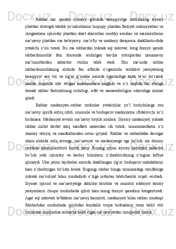 Rahbar   har   qanday   ijtimoiy   guruhda   taraqqiyotga   intilishning   siyosiy
jihatdan strategik takdik yo‘nalishlarini huquqiy jihatdan faoliyat imkoniyatlari va
chegaralarni   iqtisodiy   jihatdan   shart-sharoitlari   moddiy   asoslari   va   maxsulotlarini
ma’naviy   jihatdan   esa   tarbiyaviy,   ma’rifiy   va   madaniy   darajasini   shakllantirishda
yetakchi   o‘rin   tutadi.   Bu   esa   rahbardan   yuksak   aql   zakovat,   keng   duniyo   qarash
rahbarshunoslik   fani   doirasida   erishilgan   barcha   yutuqlardan   zamonaviy
ma’lumotlardan   xabardor   etishni   talab   etadi.   Shu   ma’noda   rahbar
rahbarshunoslikning   alohida   fan   sifatida   o‘rganilishi   tashkilot   jamiyatning
taraqqiyot   sari   tez   va   ilg’or   g’oyalar   asosida   ilgarilashga   katta   ta’sir   ko‘rsatdi
hamda   yuqorida   zikr   etilgan   muammolarni   anglash   va   o‘z   vaqtida   hal   etishga
demak   rahbar   faoliyatining   izchilligi,   sifat   va   samaradorligini   oshirishga   xizmat
qiladi. 
Rahbar   madaniyati–rahbar   xodimlar   yetakchilar   yo‘l   boshchilarga   xos
ma’naviy qiyofa axloq odob, muomila va boshqaruv madniyatini ifodalovchi so‘z
birikmasi. Madaniyat avvalo ma’naviy boylik xosilasi. Siyosiy madaniyati yuksak
rahbar   millat   davlat   xalq   manfaati   nazaridan   ish   tutadi,   umummanfaatni   o‘z
shaxsiy   ehtiyoj   va   manfaatlaridan   ustun   qo'yadi.   Rahbar   va   rahbarlikka   davogar
shaxs   alohida   xulq   atvorga,   ma’naviyat   va   madaniyatga   ega   bo‘lish   uni   doimiy
ravishda   takomillashtirib   borish   zarur.   Buning   uchun   siyosiy   hayotdan   xabardor
bo‘lish   yoki   iqtisodiy   va   kasbiy   bilimlarni   o‘zlashtirishning   o‘zigina   kifoya
qilmaydi. Ular jahon tajribalari asosida shakllangan ilg’or boshqaruv malakalarini
ham   o‘zlashtirgan   bo‘lishi   kerak.   Bugungi   rahbar   bunga   zimmasidagi   vazifalarga
yuksak   ma’suliyat   bilan   yondashish   o‘ziga   nisbatan   talabchanlik   orqali   erishadi.
Siyosat   iqtisod   va   ma’naviyatga   dahildor   kitoblar   va   mumtoz   adabiyot   tarixiy
jarayonlarni   chuqur   mushohada   qilish   ham   uning   duniyo   qarashini   kengaytiradi.
Agar aql zakovati ta'fakkuri ma’naviy kamoloti, madaniyati bilan rahbar mustaqil
fikirlashdan   mushohada   qilishdan   kundalik   voqea   hodisalarni   teran   tahlil   etib
borishdan uzoqlashsa rahbarlik talab etgan ma’naviyatdan uzoqlashib boradi.  