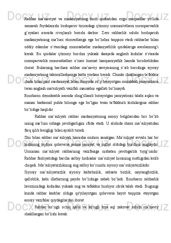 Rahbar   ma’naviyat   va   madaniyatning   kuch   qudratidan   ezgu   maqsadlar   yo‘lida
samarali foydalanishi boshqaruv tizimidagi ijtimoiy immunitetlarni insonparvarlik
g’oyalari   asosida   rivojlanib   borishi   darkor.   Zero   rahbarlik   uslubi   boshqarish
madaniyatining   ma’lum   elimentlariga   ega   bo‘lishni   taqqazo   etadi   rahbarlar   bilan
oddiy   odamlar   o‘rtasidagi   munosabatlar   madaniyatlilik   qoidalariga   asoslanmog’i
kerak.   Bu   qoidalar   ijtimoiy   burchni   yuksak   darajada   anglash   kishilar   o‘rtasida
insonparvarlik   munosabatlari   o‘zaro   hurmat   hamjamiyatlik   hamda   birodorlikdan
iborat.   Bularning   barchasi   rahbar   ma’naviy   saviyasining   o‘sib   borishiga   siyosiy
madaniyatning takomillashuviga katta yordam beradi. Chunki cheklangan ta'fakkur
chala bilan past madaniayat bilan dunyoda ro‘y berayotgan murakkab jarayonlarni
teran anglash ma'suliyatli vazifali mansabni egallab bo‘lmaydi. 
Binobarin demokratik asosida shug’illanib borayotgan jamiyatimiz talabi aqlan va
manan   barkamol   puhta   bilimga   ega   bo‘lgan   teran   ta'fakkurli   kishilargina   rahbar
bo‘lishga haqlidir. 
Rahbar   ma’suliyati   rahbar   madaniyatining   asosiy   belgilaridan   biri   bo‘lib
uning   ma’lum   sohaga   javobgarligini   ifoda   etadi.   U   alohida   shaxs   ma’suliyatidan
farq qilib kengligi bilan ajralib turadi. 
Shu bilan rahbar  ma’suliyati  hamisha muhim  sanalgan. Ma’suliyat  avvalo har bir
kishining   vijdoni   qolaversa   jamoa   jamiyat   va   millat   oldidagi   burchini   anglaydir.
Umuman   ma’suliyat   rahbarning   vazifasiga   nisbatan   javobgarlik   tuyg’usidir.
Rahbar faoliyatidagi barcha salbiy hodisalar ma’suliyat hissining sustligidan kelib
chiqadi. Ma’suliyatsizlikning eng salbiy ko‘rinishi siyosiy ma’suliyatsizlikdir. 
Siyosiy   ma’suliyatsizlik   siyosiy   kaltabinlik,   sabsata   bozlik,   nayrangbozlik,
qalloblik,   kabi   illatlarning   paydo   bo‘lishiga   sabab   bo‘ladi.   Binobarin   rahbarlik
lavozimidagi kishidan yuksak ong va tafakkur hushyor idrok talab etadi. Bugungi
kunda   rahbar   kadrlar   oldiga   qo'yilayotgan   qolaversa   hayot   taqqoza   etayotgan
asosiy vazifalar quydagilardan iborat. 
Rahbar   ko‘ngli   ochiq   qalbi   va   ko'ngli   toza   aql   zakovat   sohibi   ma’naviy
shakllangan bo‘lishi kerak.  