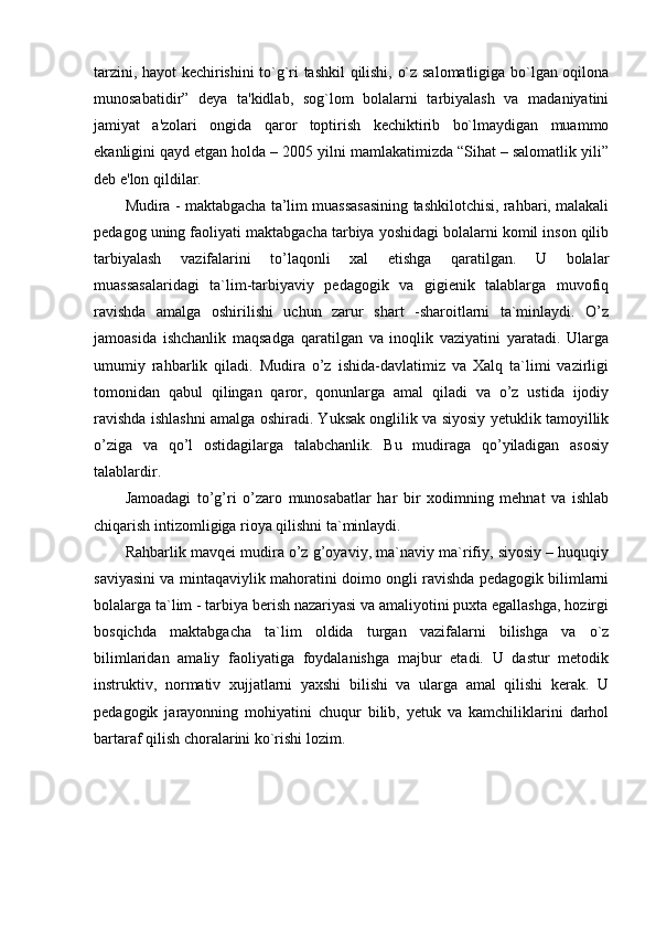 tarzini, hayot kechirishini to`g`ri tashkil qilishi, o`z salomatligiga bo`lgan oqilona
munosabatidir”   deya   ta'kidlab,   sog`lom   bolalarni   tarbiyalash   va   madaniyatini
jamiyat   a'zolari   ongida   qaror   toptirish   kechiktirib   bo`lmaydigan   muammo
ekanligini qayd etgan holda – 2005 yilni mamlakatimizda “Sihat – salomatlik yili”
deb e'lon qildilar. 
Mudira - maktabgacha ta’lim muassasasining tashkilotchisi, rahbari, malakali
pedagog uning faoliyati maktabgacha tarbiya yoshidagi bolalarni komil inson qilib
tarbiyalash   vazifalarini   to’laqonli   xal   etishga   qaratilgan.   U   bolalar
muassasalaridagi   ta`lim-tarbiyaviy   pedagogik   va   gigienik   talablarga   muvofiq
ravishda   amalga   oshirilishi   uchun   zarur   shart   -sharoitlarni   ta`minlaydi.   O’z
jamoasida   ishchanlik   maqsadga   qaratilgan   va   inoqlik   vaziyatini   yaratadi.   Ularga
umumiy   rahbarlik   qiladi.   Mudira   o’z   ishida-davlatimiz   va   Xalq   ta`limi   vazirligi
tomonidan   qabul   qilingan   qaror,   qonunlarga   amal   qiladi   va   o’z   ustida   ijodiy
ravishda ishlashni amalga oshiradi. Yuksak onglilik va siyosiy yetuklik tamoyillik
o’ziga   va   qo’l   ostidagilarga   talabchanlik.   Bu   mudiraga   qo’yiladigan   asosiy
talablardir. 
Jamoadagi   to’g’ri   o’zaro   munosabatlar   har   bir   xodimning   mehnat   va   ishlab
chiqarish intizomligiga rioya qilishni ta`minlaydi. 
Rahbarlik mavqei mudira o’z g’oyaviy, ma`naviy ma`rifiy, siyosiy – huquqiy
saviyasini va mintaqaviylik mahoratini doimo ongli ravishda pedagogik bilimlarni
bolalarga ta`lim - tarbiya berish nazariyasi va amaliyotini puxta egallashga, hozirgi
bosqichda   maktabgacha   ta`lim   oldida   turgan   vazifalarni   bilishga   va   o`z
bilimlaridan   amaliy   faoliyatiga   foydalanishga   majbur   etadi.   U   dastur   metodik
instruktiv,   normativ   xujjatlarni   yaxshi   bilishi   va   ularga   amal   qilishi   kerak.   U
pedagogik   jarayonning   mohiyatini   chuqur   bilib,   yetuk   va   kamchiliklarini   darhol
bartaraf qilish choralarini ko`rishi lozim.  